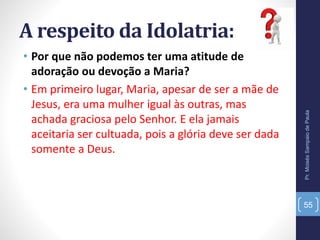A respeito da Idolatria:
• Por que não podemos ter uma atitude de
adoração ou devoção a Maria?
• Em primeiro lugar, Maria, apesar de ser a mãe de
Jesus, era uma mulher igual às outras, mas
achada graciosa pelo Senhor. E ela jamais
aceitaria ser cultuada, pois a glória deve ser dada
somente a Deus.
Pr.MoisésSampaiodePaula
55
 