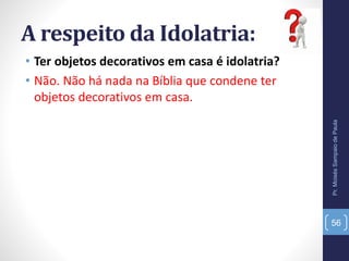 A respeito da Idolatria:
• Ter objetos decorativos em casa é idolatria?
• Não. Não há nada na Bíblia que condene ter
objetos decorativos em casa.
Pr.MoisésSampaiodePaula
56
 