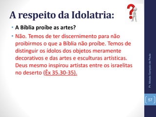 A respeito da Idolatria:
• A Bíblia proíbe as artes?
• Não. Temos de ter discernimento para não
proibirmos o que a Bíblia não proíbe. Temos de
distinguir os ídolos dos objetos meramente
decorativos e das artes e esculturas artísticas.
Deus mesmo inspirou artistas entre os israelitas
no deserto (Êx 35.30-35).
Pr.MoisésSampaiodePaula
57
 