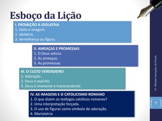 II. AMEAÇAS E PROMESSAS
1. O Deus zeloso.
2. As ameaças.
3. As promessas.
Esboço da Lição
Pr.MoisésSampaiodePaula
7
I. PROIBIÇÃO À IDOLATRIA
1. Ídolo e imagem.
2. Idolatria.
3. Semelhança ou figura.
III. O CULTO VERDADEIRO
1. Adoração.
2. Deus é espírito.
3. Deus é imanente e transcendente.
IV. AS IMAGENS E O CATOLICISMO ROMANO
1. O que dizem os teólogos católicos romanos?
2. Uma interpretação forçada.
3. O uso de figuras como símbolo de adoração.
4. Mariolatria
 