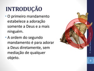 INTRODUÇÃO
• O primeiro mandamento
estabelece a adoração
somente a Deus e a mais
ninguém.
• A ordem do segundo
mandamento é para adorar
a Deus diretamente, sem
mediação de qualquer
objeto.
Pr.MoisésSampaiodePaula
9
 