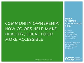 NOFA	
SUMMER	
CONFERENCE	
2016	
	
Bonnie	
Hudspeth,	
Neighboring	
Food	Co-op	
Association	
	
Dorian	Gregory,	
Cooperative	
Fund	of	New	
England	
	
	
	
COMMUNITY	OWNERSHIP:	
HOW	CO-OPS	HELP	MAKE	
HEALTHY,	LOCAL	FOOD	
MORE	ACCESSIBLE	
NOFA	Summer	Conference	2016	
 