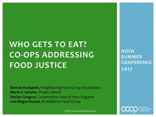 NOFA	
SUMMER	
CONFERENCE	
2017	
	
	
	
WHO	GETS	TO	EAT?		
CO-OPS	ADDRESSING	
FOOD	JUSTICE	
NOFA	Summer	Conference	2017	
Bonnie	Hudspeth,	Neighboring	Food	Co-op	Association	
Maria	E.	Infante,	Project	Bread	
Dorian	Gregory,	Cooperative	Fund	of	New	England	
Jon	Megas-Russel,	Brattleboro	Food	Co-op	
	
 