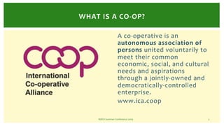 WHAT IS A CO-OP?
A co-operative is an
autonomous association of
persons united voluntarily to
meet their common
economic, ...