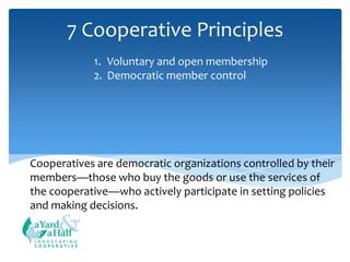 7 Cooperative Principles
1. Voluntary and open membership
2. Democratic member control

Cooperatives are democratic organizations controlled by their
members—those who buy the goods or use the services of
the cooperative—who actively participate in setting policies
and making decisions.

COOPERATIVE

 