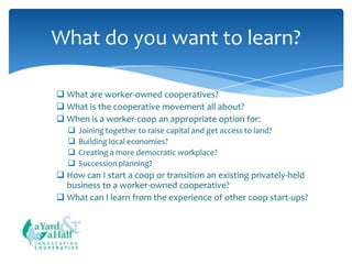What do you want to learn?
 What are worker-owned cooperatives?
 What is the cooperative movement all about?
 When is a worker-coop an appropriate option for:





Joining together to raise capital and get access to land?
Building local economies?
Creating a more democratic workplace?
Succession planning?

 How can I start a coop or transition an existing privately-held
business to a worker-owned cooperative?
 What can I learn from the experience of other coop start-ups?

COOPERATIVE

 