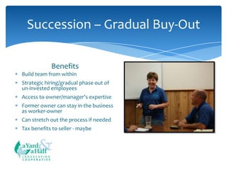 Succession – Gradual Buy-Out
Benefits
Build team from within
Strategic hiring/gradual phase out of
un-invested employees
Access to owner/manager’s expertise
Former owner can stay in the business
as worker-owner
Can stretch out the process if needed
Tax benefits to seller - maybe

COOPERATIVE

 