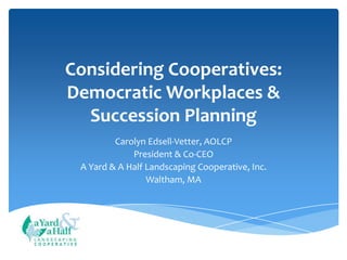Considering Cooperatives:
Democratic Workplaces &
Succession Planning
Carolyn Edsell-Vetter, AOLCP
President & Co-CEO
A Yard & A Half Landscaping Cooperative, Inc.
Waltham, MA

COOPERATIVE

 
