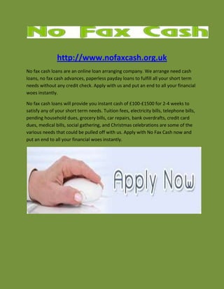 http://www.nofaxcash.org.uk<br />No fax cash loans are an online loan arranging company. We arrange need cash loans, no fax cash advances, paperless payday loans to fulfill all your short term needs without any credit check. Apply with us and put an end to all your financial woes instantly.<br />No fax cash loans will provide you instant cash of £100-£1500 for 2-4 weeks to satisfy any of your short term needs. Tuition fees, electricity bills, telephone bills, pending household dues, grocery bills, car repairs, bank overdrafts, credit card dues, medical bills, social gathering, and Christmas celebrations are some of the various needs that could be pulled off with us. Apply with No Fax Cash now and put an end to all your financial woes instantly.<br />