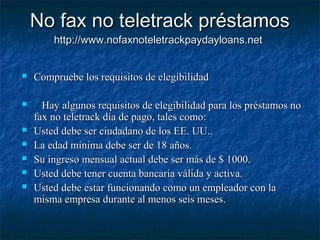 No fax no teletrack préstamosNo fax no teletrack préstamos
http://www.nofaxnoteletrackpaydayloans.nethttp://www.nofaxnoteletrackpaydayloans.net
 Compruebe los requisitos de elegibilidadCompruebe los requisitos de elegibilidad
 Hay algunos requisitos de elegibilidad para los préstamos noHay algunos requisitos de elegibilidad para los préstamos no
fax no teletrack día de pago, tales como:fax no teletrack día de pago, tales como:
 Usted debe ser ciudadano de los EE. UU..Usted debe ser ciudadano de los EE. UU..
 La edad mínima debe ser de 18 años.La edad mínima debe ser de 18 años.
 Su ingreso mensual actual debe ser más de $ 1000.Su ingreso mensual actual debe ser más de $ 1000.
 Usted debe tener cuenta bancaria válida y activa.Usted debe tener cuenta bancaria válida y activa.
 Usted debe estar funcionando como un empleador con laUsted debe estar funcionando como un empleador con la
misma empresa durante al menos seis meses.misma empresa durante al menos seis meses.
 