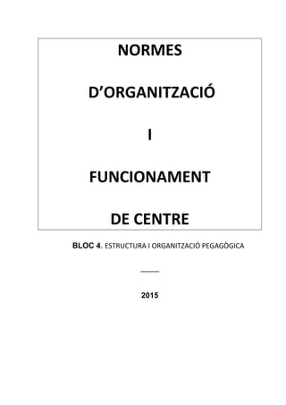 NORMES
D’ORGANITZACIÓ
I
FUNCIONAMENT
DE CENTRE
BLOC 4. ESTRUCTURA I ORGANITZACIÓ PEGAGÒGICA
_____
2015
 
