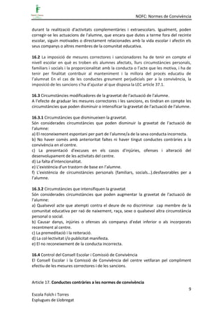 NOFC: Normes de Convivència
9
Escola Folch i Torres
Esplugues de Llobregat
durant la realització d'activitats complementàries i extraescolars. Igualment, poden
corregir-se les actuacions de l'alumne, que encara que dutes a terme fora del recinte
escolar, siguin motivades o directament relacionades amb la vida escolar i afectin els
seus companys o altres membres de la comunitat educativa.
16.2 La imposició de mesures correctores i sancionadores ha de tenir en compte el
nivell escolar en què es troben els alumnes afectats, llurs circumstàncies personals,
familiars i socials i la proporcionalitat amb la conducta o l’acte que les motiva, i ha de
tenir per finalitat contribuir al manteniment i la millora del procés educatiu de
l’alumnat En el cas de les conductes greument perjudicials per a la convivència, la
imposició de les sancions s’ha d’ajustar al que disposa la LEC article 37.1.
16.3 Circumstàncies modificadores de la gravetat de l'actuació de l'alumne.
A l’efecte de graduar les mesures correctores i les sancions, es tindran en compte les
circumstàncies que poden disminuir o intensificar la gravetat de l'actuació de l'alumne.
16.3.1 Circumstàncies que disminueixen la gravetat.
Són considerades circumstàncies que poden disminuir la gravetat de l'actuació de
l'alumne:
a) El reconeixement espontani per part de l'alumne/a de la seva conducta incorrecta.
b) No haver comès amb anterioritat faltes ni haver tingut conductes contràries a la
convivència en el centre.
c) La presentació d'excuses en els casos d'injúries, ofenses i alteració del
desenvolupament de les activitats del centre.
d) La falta d'intencionalitat.
e) L’existència d’un trastorn de base en l’alumne.
f) L’existència de circumstàncies personals (familiars, socials…).desfavorables per a
l’alumne.
16.3.2 Circumstàncies que intensifiquen la gravetat
Són considerades circumstàncies que poden augmentar la gravetat de l'actuació de
l'alumne:
a) Qualsevol acte que atempti contra el deure de no discriminar cap membre de la
comunitat educativa per raó de naixement, raça, sexe o qualsevol altra circumstància
personal o social.
b) Causar danys, injúries o ofenses als companys d'edat inferior o als incorporats
recentment al centre.
c) La premeditació i la reiteració.
d) La col·lectivitat i/o publicitat manifesta.
e) El no reconeixement de la conducta incorrecta.
16.4 Control del Consell Escolar i Comissió de Convivència
El Consell Escolar i la Comissió de Convivència del centre vetllaran pel compliment
efectiu de les mesures correctores i de les sancions.
Article 17. Conductes contràries a les normes de convivència
 