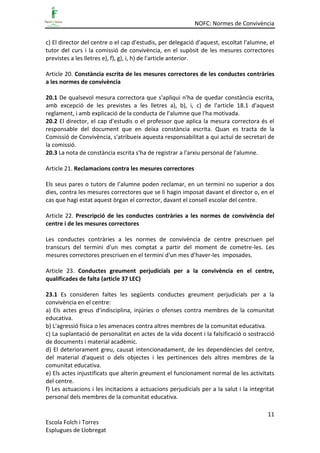 NOFC: Normes de Convivència
11
Escola Folch i Torres
Esplugues de Llobregat
c) El director del centre o el cap d'estudis, per delegació d'aquest, escoltat l'alumne, el
tutor del curs i la comissió de convivència, en el supòsit de les mesures correctores
previstes a les lletres e), f), g), i, h) de l'article anterior.
Article 20. Constància escrita de les mesures correctores de les conductes contràries
a les normes de convivència
20.1 De qualsevol mesura correctora que s'apliqui n'ha de quedar constància escrita,
amb excepció de les previstes a les lletres a), b), i, c) de l'article 18.1 d'aquest
reglament, i amb explicació de la conducta de l'alumne que l'ha motivada.
20.2 El director, el cap d'estudis o el professor que aplica la mesura correctora és el
responsable del document que en deixa constància escrita. Quan es tracta de la
Comissió de Convivència, s'atribueix aquesta responsabilitat a qui actuï de secretari de
la comissió.
20.3 La nota de constància escrita s'ha de registrar a l'arxiu personal de l'alumne.
Article 21. Reclamacions contra les mesures correctores
Els seus pares o tutors de l’alumne poden reclamar, en un termini no superior a dos
dies, contra les mesures correctores que se li hagin imposat davant el director o, en el
cas que hagi estat aquest òrgan el corrector, davant el consell escolar del centre.
Article 22. Prescripció de les conductes contràries a les normes de convivència del
centre i de les mesures correctores
Les conductes contràries a les normes de convivència de centre prescriuen pel
transcurs del termini d'un mes comptat a partir del moment de cometre-les. Les
mesures correctores prescriuen en el termini d'un mes d’haver-les imposades.
Article 23. Conductes greument perjudicials per a la convivència en el centre,
qualificades de falta (article 37 LEC)
23.1 Es consideren faltes les següents conductes greument perjudicials per a la
convivència en el centre:
a) Els actes greus d'indisciplina, injúries o ofenses contra membres de la comunitat
educativa.
b) L'agressió física o les amenaces contra altres membres de la comunitat educativa.
c) La suplantació de personalitat en actes de la vida docent i la falsificació o sostracció
de documents i material acadèmic.
d) El deteriorament greu, causat intencionadament, de les dependències del centre,
del material d'aquest o dels objectes i les pertinences dels altres membres de la
comunitat educativa.
e) Els actes injustificats que alterin greument el funcionament normal de les activitats
del centre.
f) Les actuacions i les incitacions a actuacions perjudicials per a la salut i la integritat
personal dels membres de la comunitat educativa.
 