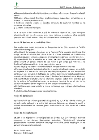 NOFC: Normes de Convivència
12
Escola Folch i Torres
Esplugues de Llobregat
g) Les conductes reiterades i sistemàtiques contràries a les normes de convivència del
centre.
h) Els actes o la possessió de mitjans o substàncies que puguin ésser perjudicials per a
la salut, i la incitació a aquests actes.
i) Sostraure material escolar o objectes personals de qualsevol membre de la
comunitat educativa.
j) Mantenir conductes incíviques.
23.2 Els actes o les conductes a què fa referència l’apartat 23.1 que impliquen
discriminació per raó de gènere, sexe, raça, naixença o qualsevol altra condició
personal o social dels afectats s’han de considerar especialment greus.
Article 24. Sancions per la comissió de faltes
Les sancions que poden imposar-se per la comissió de les faltes previstes a l'article
anterior són les següents:
a) Realització de tasques educadores per a l'alumne i/o la reparació econòmica dels
danys causats al material del centre o bé al d'altres membres de la comunitat
educativa: aquestes tasques no es poden prolongar per un període superior a un mes.
b) Suspensió del dret a participar en activitats extraescolars o complementàries del
centre durant un període màxim de tres mesos o pel temps que resti fins a la
finalització del curs acadèmic, si són menys de tres mesos,
c) Canvi de grup o classe de l'alumne durant un període màxim de cinc dies.
d) Suspensió del dret d'assistència al centre o a determinades classes per un període
no superior a 20 dies lectius, sense que això comporti la pèrdua del dret a l'avaluació
contínua, i sens perjudici de l'obligació de realitzar determinats treballs acadèmics al
domicili de l'alumne, en el supòsit de privació del dret d'assistència al centre. El centre,
mitjançant el tutor o la tutora, lliurarà a l’alumne un pla de treball de les activitats que
ha de realitzar i n’establirà les formes de seguiment i control durant els dies de no
assistència al centre per tal de garantir el dret a l’avaluació continuada.
e) Inhabilitació per cursar estudis al centre pel període que resti per a la fi del curs
acadèmic.
f) Inhabilitació definitiva per cursar estudis al centre.
Article 25. Condonació
Quan s'imposin les sancions previstes als apartats d), e), i, f) de l'article anterior, el
consell escolar del centre, a petició dels pares de l’alumne, pot aixecar la sanció o
acordar la readmissió de l'alumne, prèvia constatació d'un canvi positiu en la seva
actitud.
Article 26. Reescolarització
26.1 En el cas d'aplicar les sancions previstes als apartats e), i, f) de l'article 24 d'aquest
reglament a un alumne d'escolaritat obligatòria, l'Administració educativa
proporcionarà a l'alumne sancionat una plaça en un altre centre docent per tal de
garantir el seu dret a l'escolaritat.
 