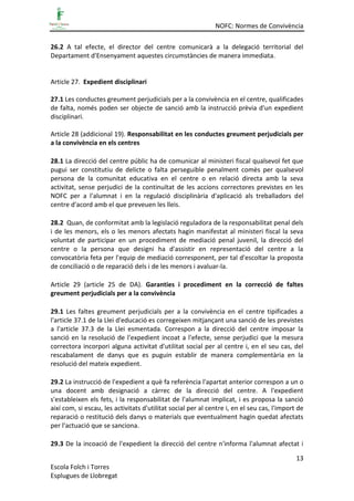 NOFC: Normes de Convivència
13
Escola Folch i Torres
Esplugues de Llobregat
26.2 A tal efecte, el director del centre comunicarà a la delegació territorial del
Departament d'Ensenyament aquestes circumstàncies de manera immediata.
Article 27. Expedient disciplinari
27.1 Les conductes greument perjudicials per a la convivència en el centre, qualificades
de falta, només poden ser objecte de sanció amb la instrucció prèvia d'un expedient
disciplinari.
Article 28 (addicional 19). Responsabilitat en les conductes greument perjudicials per
a la convivència en els centres
28.1 La direcció del centre públic ha de comunicar al ministeri fiscal qualsevol fet que
pugui ser constitutiu de delicte o falta perseguible penalment comès per qualsevol
persona de la comunitat educativa en el centre o en relació directa amb la seva
activitat, sense perjudici de la continuïtat de les accions correctores previstes en les
NOFC per a l'alumnat i en la regulació disciplinària d'aplicació als treballadors del
centre d'acord amb el que preveuen les lleis.
28.2 Quan, de conformitat amb la legislació reguladora de la responsabilitat penal dels
i de les menors, els o les menors afectats hagin manifestat al ministeri fiscal la seva
voluntat de participar en un procediment de mediació penal juvenil, la direcció del
centre o la persona que designi ha d'assistir en representació del centre a la
convocatòria feta per l'equip de mediació corresponent, per tal d'escoltar la proposta
de conciliació o de reparació dels i de les menors i avaluar-la.
Article 29 (article 25 de DA). Garanties i procediment en la correcció de faltes
greument perjudicials per a la convivència
29.1 Les faltes greument perjudicials per a la convivència en el centre tipificades a
l'article 37.1 de la Llei d'educació es corregeixen mitjançant una sanció de les previstes
a l'article 37.3 de la Llei esmentada. Correspon a la direcció del centre imposar la
sanció en la resolució de l'expedient incoat a l'efecte, sense perjudici que la mesura
correctora incorpori alguna activitat d'utilitat social per al centre i, en el seu cas, del
rescabalament de danys que es puguin establir de manera complementària en la
resolució del mateix expedient.
29.2 La instrucció de l'expedient a què fa referència l'apartat anterior correspon a un o
una docent amb designació a càrrec de la direcció del centre. A l'expedient
s'estableixen els fets, i la responsabilitat de l'alumnat implicat, i es proposa la sanció
així com, si escau, les activitats d'utilitat social per al centre i, en el seu cas, l'import de
reparació o restitució dels danys o materials que eventualment hagin quedat afectats
per l'actuació que se sanciona.
29.3 De la incoació de l'expedient la direcció del centre n'informa l'alumnat afectat i
 