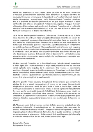 NOFC: Normes de Convivència
14
Escola Folch i Torres
Esplugues de Llobregat
també els progenitors o tutors legals. Sense perjudici de les altres actuacions
d'instrucció que es considerin oportunes, abans de formular la proposta definitiva de
resolució, l'instructor o instructora de l'expedient ha d'escoltar l'alumnat afectat, i
també els progenitors o tutors legals, i els ha de donar vista de l'expedient completat
fins a la proposta de resolució provisional per tal que puguin manifestar la seva
conformitat amb allò que a l'expedient s'estableix i es proposa o hi puguin formular
al·legacions. El termini per realitzar el tràmit de vista de l'expedient, de la realització
del qual n'ha de quedar constància escrita, és de cinc dies lectius i el termini per
formular-hi al·legacions és de cinc dies lectius més.
29.4 Per tal d'evitar perjudicis majors a l'educació de l'alumnat afectat o a la de la
resta d'alumnat del centre, en incoar un expedient la direcció del centre pot aplicar, de
manera excepcional, una suspensió provisional d'assistència a classe per un mínim de
tres dies lectius prorrogables fins a un màxim de 20 dies lectius, que ha de constar en
la resolució de la direcció que incoa l'expedient. Aquesta suspensió pot comportar la
no-assistència al centre. Altrament, l'alumne/a haurà d'assistir al centre, però no podrà
participar en les activitats lectives amb el seu grup mentre duri la suspensió provisional
d'assistència a classe. En tot cas, en la suspensió provisional d'assistència a classe, que
s'ha de considerar a compte de la sanció, s'han de determinar les activitats i mesures
educatives a dur a terme durant aquest període, així com la persona responsable que
tindrà l’alumne al seu càrrec.
29.5 Un cop resolt l'expedient per la direcció del centre, i a instàncies dels progenitors
o tutors legals, o de l'alumnat afectat si és major d'edat, el consell escolar pot revisar la
sanció aplicada, sens perjudici, de la presentació dels recursos o reclamacions
pertinents davant els serveis territorials corresponents. En qualsevol cas, la direcció del
centre ha d'informar periòdicament el consell escolar dels expedients que s'han resolt.
Les faltes i sancions a què es refereix aquest article prescriuen, respectivament, als tres
mesos de la seva comissió i de la seva imposició.
29.6 Per garantir l'efecte educatiu de l'aplicació de les sancions que comportin la
pèrdua del dret a assistir temporalment al centre en les etapes d'escolarització
obligatòria es procurarà l'acord del pare, mare o tutor o tutora legal. Quan no
s'obtingui aquest acord, la resolució que imposa la sanció expressarà motivadament
les raons que ho han impedit. La sanció d'inhabilitació definitiva per cursar estudis en
el centre, en les etapes obligatòries, ha de garantir a l'alumne/a un lloc escolar en un
altre centre. El Departament d'Ensenyament ha de disposar el que sigui pertinent quan
el centre afectat no pugui gestionar directament la nova escolarització de l'alumnat en
qüestió.
29.7 Quan, en ocasió de la presumpta comissió de faltes greument perjudicials per a la
convivència, l'alumne/a, i la seva família en els i les menors d'edat, reconeixen de
manera immediata la comissió dels fets i accepten la sanció corresponent, la direcció
imposa i aplica directament la sanció. Tanmateix, ha de quedar constància escrita del
reconeixement de la falta comesa i de l'acceptació de la sanció per part de l'alumne/a
i, en els i les menors d'edat, del seu pare, mare o tutor o tutora legal.
 