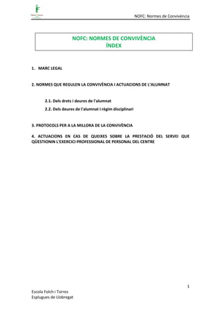 NOFC: Normes de Convivència
1
Escola Folch i Torres
Esplugues de Llobregat
1. MARC LEGAL
2. NORMES QUE REGULEN LA CONVIVÈNCIA I ACTUACIONS DE L’ALUMNAT
2.1. Dels drets i deures de l'alumnat
2.2. Dels deures de l'alumnat i règim disciplinari
3. PROTOCOLS PER A LA MILLORA DE LA CONVIVÈNCIA
4. ACTUACIONS EN CAS DE QUEIXES SOBRE LA PRESTACIÓ DEL SERVEI QUE
QÜESTIONIN L'EXERCICI PROFESSIONAL DE PERSONAL DEL CENTRE
NOFC: NORMES DE CONVIVÈNCIA
ÍNDEX
 