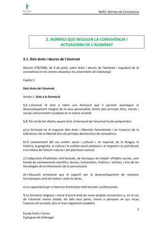 NOFC: Normes de Convivència
3
Escola Folch i Torres
Esplugues de Llobregat
2.1. Dels drets i deures de l'alumnat
(Decret 279/2006, de 4 de juliol, sobre drets i deures de l'alumnat i regulació de la
convivència en els centres educatius no universitaris de Catalunya)
Capítol 1
Dels drets de l'alumnat
Article 1. Dret a la formació
1.1 L'alumnat té dret a rebre una formació que li permeti aconseguir el
desenvolupament integral de la seva personalitat, dintre dels principis ètics, morals i
socials comunament acceptats en la nostra societat.
1.2 Per tal de fer efectiu aquest dret, la formació de l'alumnat ha de comprendre:
a) La formació en el respecte dels drets i llibertats fonamentals i en l'exercici de la
tolerància i de la llibertat dins els principis democràtics de convivència.
b) El coneixement del seu entorn social i cultural i, en especial, de la llengua, la
història, la geografia, la cultura i la realitat social catalanes i el respecte i la contribució
a la millora de l'entorn natural i del patrimoni cultural.
c) L'adquisició d'habilitats intel·lectuals, de tècniques de treball i d'hàbits socials, com
també de coneixements científics, tècnics, humanístics, històrics i artístics i d'ús de les
tecnologies de la informació i de la comunicació.
d) L'educació emocional que el capaciti per al desenvolupament de relacions
harmòniques amb ell mateix i amb els altres.
e) La capacitació per a l'exercici d'activitats intel·lectuals i professionals.
f) La formació religiosa i moral d'acord amb les seves pròpies conviccions o, en el cas
de l'alumnat menor d'edat, les dels seus pares, mares o persones en qui recau
l'exercici de la tutela, dins el marc legalment establert.
2. NORMES QUE REGULEN LA CONVIVÈNCIA I
ACTUACIONS DE L’ALUMNAT
 