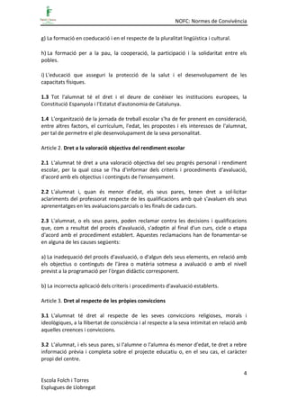 NOFC: Normes de Convivència
4
Escola Folch i Torres
Esplugues de Llobregat
g) La formació en coeducació i en el respecte de la pluralitat lingüística i cultural.
h) La formació per a la pau, la cooperació, la participació i la solidaritat entre els
pobles.
i) L'educació que asseguri la protecció de la salut i el desenvolupament de les
capacitats físiques.
1.3 Tot l'alumnat té el dret i el deure de conèixer les institucions europees, la
Constitució Espanyola i l'Estatut d'autonomia de Catalunya.
1.4 L'organització de la jornada de treball escolar s'ha de fer prenent en consideració,
entre altres factors, el currículum, l'edat, les propostes i els interessos de l'alumnat,
per tal de permetre el ple desenvolupament de la seva personalitat.
Article 2. Dret a la valoració objectiva del rendiment escolar
2.1 L'alumnat té dret a una valoració objectiva del seu progrés personal i rendiment
escolar, per la qual cosa se l'ha d'informar dels criteris i procediments d'avaluació,
d'acord amb els objectius i continguts de l'ensenyament.
2.2 L'alumnat i, quan és menor d'edat, els seus pares, tenen dret a sol·licitar
aclariments del professorat respecte de les qualificacions amb què s'avaluen els seus
aprenentatges en les avaluacions parcials o les finals de cada curs.
2.3 L'alumnat, o els seus pares, poden reclamar contra les decisions i qualificacions
que, com a resultat del procés d'avaluació, s'adoptin al final d'un curs, cicle o etapa
d'acord amb el procediment establert. Aquestes reclamacions han de fonamentar-se
en alguna de les causes següents:
a) La inadequació del procés d'avaluació, o d'algun dels seus elements, en relació amb
els objectius o continguts de l'àrea o matèria sotmesa a avaluació o amb el nivell
previst a la programació per l'òrgan didàctic corresponent.
b) La incorrecta aplicació dels criteris i procediments d'avaluació establerts.
Article 3. Dret al respecte de les pròpies conviccions
3.1 L'alumnat té dret al respecte de les seves conviccions religioses, morals i
ideològiques, a la llibertat de consciència i al respecte a la seva intimitat en relació amb
aquelles creences i conviccions.
3.2 L'alumnat, i els seus pares, si l'alumne o l'alumna és menor d'edat, te dret a rebre
informació prèvia i completa sobre el projecte educatiu o, en el seu cas, el caràcter
propi del centre.
 