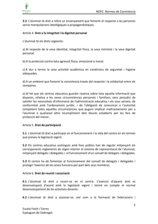 NOFC: Normes de Convivència
5
Escola Folch i Torres
Esplugues de Llobregat
3.3 L'alumnat té dret a rebre un ensenyament que fomenti el respecte a les persones
sense manipulacions ideològiques o propagandístiques.
Article 4. Dret a la integritat i la dignitat personal
L'alumnat té els drets següents:
a) Al respecte de la seva identitat, integritat física, la seva intimitat i la seva dignitat
personal.
b) A la protecció contra tota agressió física, emocional o moral.
c) A dur a terme la seva activitat acadèmica en condicions de seguretat i higiene
adequades.
d) A un ambient que fomenti la convivència través del respecte i la solidaritat entre els
companys.
e) Al fet que els centres educatius guardin reserva sobre tota aquella informació que
disposin, relativa a les seves circumstàncies personals i familiars, sens perjudici de
satisfer les necessitats d'informació de l'administració educativa i els seus serveis, de
conformitat amb l'ordenament jurídic, i de l'obligació de comunicar a l'autoritat
competent totes aquelles circumstàncies que puguin implicar maltractaments per a
l'alumnat o qualsevol altre incompliment dels deures establerts per les lleis de
protecció del menor.
Article 5. Dret de participació
5.1 L'alumnat té dret a participar en el funcionament i la vida del centre en els termes
que preveu la legislació vigent.
5.2 Els centres educatius sostinguts amb fons públics han de regular mitjançant els
corresponents reglaments de règim interior el sistema de representació de l'alumnat,
mitjançant delegats i delegades i el funcionament d'un consell de delegats i delegades.
5.3 El centre ha de fomentar el funcionament del consell de delegats i delegades i
protegir l'exercici de les seves funcions per part dels seus membres.
Article 6. Dret de reunió i associació
6.1 L'alumnat té dret a reunir-se en el centre. L'exercici d'aquest dret es
desenvoluparà d'acord amb la legislació vigent i tenint en compte el normal
desenvolupament de les activitats docents.
6.2 L'alumnat té dret a associar-se, així com a la formació de federacions i
 