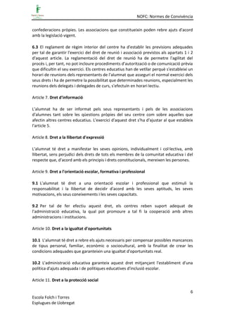 NOFC: Normes de Convivència
6
Escola Folch i Torres
Esplugues de Llobregat
confederacions pròpies. Les associacions que constitueixin poden rebre ajuts d'acord
amb la legislació vigent.
6.3 El reglament de règim interior del centre ha d'establir les previsions adequades
per tal de garantir l'exercici del dret de reunió i associació previstos als apartats 1 i 2
d'aquest article. La reglamentació del dret de reunió ha de permetre l'agilitat del
procés i, per tant, no pot incloure procediments d'autorització o de comunicació prèvia
que dificultin el seu exercici. Els centres educatius han de vetllar perquè s'estableixi un
horari de reunions dels representants de l'alumnat que asseguri el normal exercici dels
seus drets i ha de permetre la possibilitat que determinades reunions, especialment les
reunions dels delegats i delegades de curs, s'efectuïn en horari lectiu.
Article 7. Dret d'informació
L'alumnat ha de ser informat pels seus representants i pels de les associacions
d'alumnes tant sobre les qüestions pròpies del seu centre com sobre aquelles que
afectin altres centres educatius. L'exercici d'aquest dret s'ha d'ajustar al que estableix
l'article 5.
Article 8. Dret a la llibertat d'expressió
L'alumnat té dret a manifestar les seves opinions, individualment i col·lectiva, amb
llibertat, sens perjudici dels drets de tots els membres de la comunitat educativa i del
respecte que, d'acord amb els principis i drets constitucionals, mereixen les persones.
Article 9. Dret a l'orientació escolar, formativa i professional
9.1 L'alumnat té dret a una orientació escolar i professional que estimuli la
responsabilitat i la llibertat de decidir d'acord amb les seves aptituds, les seves
motivacions, els seus coneixements i les seves capacitats.
9.2 Per tal de fer efectiu aquest dret, els centres reben suport adequat de
l'administració educativa, la qual pot promoure a tal fi la cooperació amb altres
administracions i institucions.
Article 10. Dret a la igualtat d'oportunitats
10.1 L'alumnat té dret a rebre els ajuts necessaris per compensar possibles mancances
de tipus personal, familiar, econòmic o sociocultural, amb la finalitat de crear les
condicions adequades que garanteixin una igualtat d'oportunitats real.
10.2 L'administració educativa garanteix aquest dret mitjançant l'establiment d'una
política d'ajuts adequada i de polítiques educatives d'inclusió escolar.
Article 11. Dret a la protecció social
 