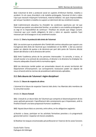 NOFC: Normes de Convivència
7
Escola Folch i Torres
Esplugues de Llobregat
11.1 L'alumnat té dret a protecció social en supòsits d'infortuni familiar, malaltia o
accident. En els casos d'accident o de malaltia prolongada, l'alumnat té dret a rebre
l'ajut que necessiti mitjançant l'orientació, material didàctic i els ajuts imprescindibles
per tal que l'accident o malaltia no suposin un detriment del seu rendiment escolar.
11.2 L'administració educativa ha d'establir les condicions oportunes per tal que
l'alumnat que pateixi una adversitat familiar, un accident o una malaltia prolongada no
es vegi en la impossibilitat de continuar i finalitzar els estudis que estigui cursant.
L'alumnat que cursi nivells obligatoris té dret a rebre en aquests supòsits l'ajut
necessari per tal d'assegurar el seu rendiment escolar.
Article 12. Dret a la protecció dels drets de l'alumnat
12.1 Les accions que es produeixin dins l'àmbit dels centres educatius que suposin una
transgressió dels drets de l'alumnat que s'estableixen en les NOFC o del seu exercici
poden ser objecte de queixa o de denúncia per part dels pares de l’alumne afectat
davant del director o de la directora del centre.
12.2 Amb l'audiència prèvia de les persones interessades i la consulta, si escau, al
consell escolar o la comissió de convivència, el director o la directora ha d'adoptar les
mesures adequades d'acord amb la normativa vigent.
12.3 Les denúncies també poden ser presentades davant els serveis territorials del
Departament d’Ensenyament. Les corresponents resolucions poden ser objecte de
recurs d'acord amb les normes de procediment administratiu aplicables.
2.2. Dels deures de l'alumnat i règim disciplinari
Article 13. Deure de respecte als altres
L'alumnat té el deure de respectar l'exercici dels drets i les llibertats dels membres de
la comunitat escolar.
Article 14. Deure d'estudi
14.1 L'estudi és un deure bàsic de l'alumnat que comporta el desenvolupament de les
seves aptituds personals i l'aprofitament dels coneixements que s'imparteixen, amb la
finalitat d'assolir una bona preparació humana i acadèmica.
14.2 Aquest deure bàsic es concreta, entre altres, en les obligacions següents:
a) Assistir a classe, participar en les activitats formatives previstes a la programació
general del centre i respectar els horaris establerts.
b) Realitzar les tasques encomanades pel professorat en l'exercici de les seves funcions
 