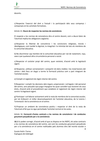 NOFC: Normes de Convivència
8
Escola Folch i Torres
Esplugues de Llobregat
docents.
c) Respectar l'exercici del dret a l'estudi i la participació dels seus companys i
companyes en les activitats formatives.
Article 15. Deure de respectar les normes de convivència
El respecte a les normes de convivència dins el centre docent, com a deure bàsic de
l'alumnat implica les obligacions següents:
a) Respectar la llibertat de consciència i les conviccions religioses, morals i
ideològiques, com també la dignitat, la integritat i la intimitat de tots els membres de
la comunitat educativa.
b) No discriminar cap membre de la comunitat educativa per raó de naixement, raça,
sexe o per qualsevol altra circumstància personal o social.
c) Respectar el caràcter propi del centre, quan existeixi, d'acord amb la legislació
vigent.
d) Respectar, utilitzar correctament i compartir els béns mobles i les instal·lacions del
centre i dels llocs on dugui a terme la formació pràctica com a part integrant de
l'activitat escolar.
e) Complir el reglament de règim interior del centre.
f) Respectar i complir les decisions dels òrgans unipersonals i col·legiats i del personal
del centre, sens perjudici que pugui impugnar-les quan consideri que lesionen els seus
drets, d'acord amb el procediment que estableixi el reglament de règim interior del
centre i la legislació vigent.
g) Participar i col·laborar activament amb la resta de membres de la comunitat escolar,
per tal d'afavorir el millor desenvolupament de l'activitat educativa, de la tutoria i
l'orientació i de la convivència en el centre.
h) Propiciar un ambient de convivència positiu i respectar el dret de la resta de
l'alumnat al fet que no sigui pertorbada l'activitat normal en les aules.
Article 16. Correcció d'actes contraris a les normes de convivència i de conductes
greument perjudicials per a la convivència
16.1 Es poden corregir, d'acord amb el que es disposa en les NOFC, els actes contraris
a les normes de convivència del centre, així com les conductes greument perjudicials
per a la convivència en el centre realitzades pels alumnes dins del recinte escolar o
 