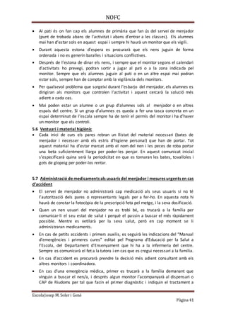 NOFC
EscolaJosep M. Soler i Gené
Pàgina 41
 Al pati és on fan cap els alumnes de primària que fan ús del servei de menjador
(punt de trobada abans de l’activitat i abans d’entrar a les classes). Els alumnes
mai han d’estar sols en aquest espai i sempre hi haurà un monitor que els vigili.
 Durant aquesta estona d’espera es procurarà que els nens juguin de forma
ordenada i no es generin baralles i situacions conflictives.
 Després de l’estona de dinar els nens, i sempre que el monitor segons el calendari
d’activitats ho prevegi, podran sortir a jugar al pati o a la zona indicada pel
monitor. Sempre que els alumnes juguin al pati o en un altre espai mai podran
estar sols, sempre han de comptar amb la vigilància dels monitors.
 Per qualsevol problema que sorgeixi durant l’esbarjo del menjador, els alumnes es
dirigiran als monitors que controlen l’activitat i aquest cercarà la solució més
adient a cada cas.
 Mai poden estar un alumne o un grup d’alumnes sols al menjador o en altres
espais del centre. Si un grup d’alumnes es queda a fer una tasca concreta en un
espai determinat de l’escola sempre ha de tenir el permís del monitor i ha d’haver
un monitor que els controli.
5.6 Vestuari i material higiènic
 Cada inici de curs els pares rebran un llistat del material necessari (bates de
menjador i necesser amb els estris d’higiene personal) que han de portar. Tot
aquest material ha d’estar marcat amb el nom del nen i les peces de roba portar
una beta suficientment llarga per poder-les penjar. En aquest comunicat inicial
s’especificarà quina serà la periodicitat en que es tornaran les bates, tovalloles i
gots de glopeig per poder-los rentar.
5.7 Administració de medicaments als usuaris del menjador i mesures urgents en cas
d’accident
 El servei de menjador no administrarà cap medicació als seus usuaris si no té
l’autorització dels pares o representants legals per a fer-ho. En aquesta nota hi
haurà de constar la fotocòpia de la prescripció feta pel metge, i la seva dosificació.
 Quan un nen usuari del menjador no es trobi bé, es trucarà a la família per
comunicar-li el seu estat de salut i perquè el passin a buscar el més ràpidament
possible. Mentre es vetllarà per la seva salut, però en cap moment se li
administraran medicaments.
 En cas de petits accidents i primers auxilis, es seguirà les indicacions del “Manual
d’emergències i primeres cures” editat pel Programa d’Educació per la Salut a
l’Escola, del Departament d’Ensenyament que hi ha a la infermeria del centre.
Sempre es comunicarà el fet a la tutora i en cas que es cregui necessari a la família.
 En cas d’accident es procurarà prendre la decisió més adient consultant amb els
altres monitors i coordinadora.
 En cas d’una emergència mèdica, primer es trucarà a la família demanant que
vinguin a buscar el nen/a, i després algun monitor l’acompanyarà al dispensari o
CAP de Riudoms per tal que facin el primer diagnòstic i indiquin el tractament a
 