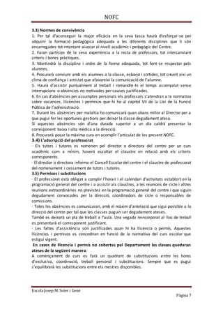 NOFC
EscolaJosep M. Soler i Gené
Pàgina 7
3.3) Normes de convivència
1. Per tal d’aconseguir la major eficàcia en la seva tasca haurà d’esforçar-se per
adquirir la formació pedagògica adequada a les diferents disciplines que li són
encarregades tot intentant aixecar el nivell acadèmic i pedagògic del Centre.
2. Faran partícips de la seva experiència a la resta de professors, tot intercanviant
criteris i bones pràctiques.
3. Mantindrà la disciplina i ordre de la forma adequada, tot fent-se respectar pels
alumnes.
4. Procurarà conviure amb els alumnes a la classe, esbarjo i sortides, tot creant així un
clima de confiança i amistat que afavoreixi la comunicació de l’alumne.
5. Haurà d’assistir puntualment al treball i romandre-hi el temps assenyalat sense
interrupcions o absències no motivades per causes justificades.
6. En cas d’absències per assumptes personals els professors s'atendran a la normativa
sobre vacances, llicències i permisos que hi ha al capítol VII de la Llei de la Funció
Pública de l’administració.
7. Durant les absències per malaltia ho comunicarà quan abans millor al Director per a
que pugui fer les oportunes gestions per deixar la classe degudament atesa.
Si aquestes absències són d’una durada superior a un dia caldrà presentar la
corresponent baixa i alta mèdica a la direcció.
8. Procurarà posar la màxima cura en acomplir l’articulat de les present NOFC.
3.4) L’adscripció del professorat
· Els tutors i tutores es nomenen pel director o directora del centre per un curs
acadèmic com a mínim, havent escoltat el claustre en relació amb els criteris
corresponents.
· El director o directora informa el Consell Escolar del centre i el claustre de professorat
del nomenament i cessament de tutors i tutores.
3.5) Permisos i substitucions
· El professorat està obligat a complir l’horari i el calendari d’activitats establert en la
programació general del centre i a assistir als claustres, a les reunions de cicle i altres
reunions extraordinàries no previstes en la programació general del centre i que siguin
degudament convocades per la direcció, coordinadors de cicle o responsables de
comissions.
· Totes les absències es comunicaran, amb el màxim d’antelació que sigui possible a la
direcció del centre per tal que les classes puguin ser degudament ateses.
També es deixarà un pla de treball a l’aula. Una vegada reincorporat al lloc de treball
es presentarà el corresponent justificant.
· Les faltes d’assistència són justificades quan hi ha llicència o permís. Aquestes
llicències i permisos es concediran en funció de la normativa del curs escolar que
estigui vigent.
En casos de llicencia i permís no cobertes pel Departament les classes quedaran
ateses de la següent manera:
A començament de curs es farà un quadrant de substitucions entre les hores
d’exclusiva, coordinació, treball personal i substitucions. Sempre que es pugui
s’equilibrarà les substitucions entre els mestres disponibles.
 