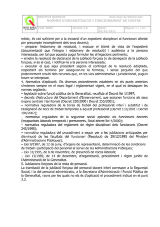 INSTITUT QUERCUS                                    Sant Joan de Vilatorrada
                  NORMES D’ORGANITZACIÓ I FUNCIONAMENT DE CENTRE

            Codi: NOFC               Revisió 1.0        Data:              Pàgina 101 /102
                                                        02/02/2011

mèdic, és raó suficient per a la incoació d’un expedient disciplinari al funcionari afectat
per presumpte incompliment dels seus deures);
– preparar l’esborrany de resolució, i evacuar el tràmit de vista de l’expedient
(documentació que l’integra i esborrany de resolució) i audiència a la persona
interessada, per tal que aquesta pugui formular les al·legacions pertinents;
– emetre la resolució de declaració de la jubilació forçosa (o de denegació de la jubilació
forçosa, si és el cas), i notificar-la a la persona interessada;
– executar el que sigui procedent segons el contingut de la resolució adoptada,
respectant els terminis per assegurar-ne la fermesa, i sense perjudici del que
posteriorment resulti dels recursos que, en les vies administrativa i jurisdiccional, puguin
haver-se interposat.
4. Normativa d’aplicació. Els diversos procediments establerts en els punts anteriors
s’entenen sempre en el marc legal i reglamentari vigent, en el qual es destaquen les
normes següents:
– legislació sobre funció pública de la Generalitat, recollida al Decret llei 1/1997;
– decrets d’estructura del Departament d’Ensenyament, que assignen funcions als seus
òrgans centrals i territorials (Decret 320/2000 i Decret 255/2001);
– normativa reguladora de la borsa de treball del professorat interí i substitut i de
l’assignació de llocs de treball temporals a aquest professorat (Decret 133/2001 i Decret
104/2002);
– normativa reguladora de la seguretat social aplicable als funcionaris docents
(incapacitats laborals temporals i permanents, Reial decret llei 4/2000);
– normativa reguladora del reglament de règim disciplinari dels funcionaris (Decret
243/1995);
– normativa reguladora del procediment a seguir per a les jubilacions anticipades per
disminució de les facultats del funcionari (Resolució de 29/12/1995 del Ministeri
d’Administracions Públiques);
– Llei 9/1987, de 12 de juny, d’òrgans de representació, determinació de les condicions
de treball i participació del personal al servei de les Administracions Públiques;
– Llei 31/1995, de 8 de novembre, de prevenció de riscos laborals;
– Llei 13/1989, de 14 de desembre, d’organització, procediment i règim jurídic de
l’Administració de la Generalitat.
5. Jubilacions forçoses de la resta de personal.
La tramitació de la jubilació forçosa del personal docent interí correspon a la Seguretat
Social, i la del personal administratiu, a la Secretaria d’Administració i Funció Pública de
la Generalitat, raons per les quals no els és d’aplicació el procediment indicat en el punt
3.2.
 