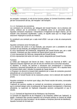 INSTITUT QUERCUS                                   Sant Joan de Vilatorrada
                  NORMES D’ORGANITZACIÓ I FUNCIONAMENT DE CENTRE

            Codi: NOFC               Revisió 1.0       Data:              Pàgina 11 /102
                                                       02/02/2011

de menjador i transport). A més de les funcions pròpies, la Comissió Econòmica vetllarà
pel bon funcionament del bar, del menjador i del transport.


3.1.1.2. Comissions de convivència
Les comissions de convivència, per delegació del Consell Escolar i de la directora del
centre, vetllaran per la convivència i la solidaritat activa en la comunitat escolar.
Aquestes comissions impulsaran i interpretaran el Reglament de Règim Interior, per tal
d'assolir unes actuacions equilibrades i justes, en aquells casos que no s'hagin pogut
solucionar mitjançant el procés de mediació.

Es constituirà una comissió per a cada nivell d’ESO i una per a tots els ensenyaments
d’ESPO.

Aquestes comissions seran formades per:
a) La directora del centre o el cap d'estudis, que actuaran com a presidents de cada
comissió (el cap d’estudis, per delegació de la directora).
b) Un/a representant del professorat, designat/da pel Consell Escolar que, per a cada
comissió, s’intentarà que sigui membre de l’equip docent propi de la comissió.
c) Un/a representant de l'alumnat, designat/da pel Consell Escolar.
d) Un/a representant del sector de mares i pares, designat/da pel Consell Escolar.

Funcions:
a) Vetllar per l’adequació del Decret de Drets i Deures de l'alumnat al NOFC i per
l’aplicació d'aquest reglament per part de tots els membres de la comunitat educativa.
b) Resoldre, si s’escau, les sancions o actuacions que corresponguin a conductes
contràries o greument perjudicials per a la convivència en el centre. Per a aquesta tasca
la Comissió podrà rebre i estudiar la proposta de l’equip docent.
c) Proposar a la direcció la incoació dels expedients per a casos de conductes greument
perjudicials per a la convivència en el centre.
d) Informar el Consell Escolar de les resolucions preses i de la valoració del resultat del
procés.

Aquestes comissions es reuniran quan calgui, dins l'horari escolar del centre, convocades
per llurs presidents.
L'aplicació de sancions resoltes en comissió de convivència correspondrà a la persona
que la comissió designi entre el professorat de l’equip docent corresponent a l’alumne/a
afectat/da. La supervisió de l'aplicació d'aquestes sancions correspondrà al cap d'
estudis.

3.1.1.3. Comissió de Seguiment de les Pràctiques a les Empreses.
La Comissió de Seguiment de les Pràctiques a les Empreses vetllarà per l'aplicació, la
gestió i l'avaluació dels convenis específics de la formació pràctica en centres de treball
-FCT- (alumnat de cicles formatius) i de les estades a l'empresa (alumnat de batxillerat).
Aquesta Comissió és formada per:
 