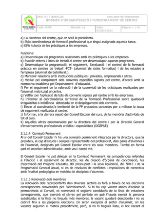 INSTITUT QUERCUS                                    Sant Joan de Vilatorrada
                  NORMES D’ORGANITZACIÓ I FUNCIONAMENT DE CENTRE

            Codi: NOFC               Revisió 1.0        Data:              Pàgina 12 /102
                                                        02/02/2011

a) La directora del centre, que en serà la presidenta.
b) El/la coordinador/a de formació professional que tingui assignada aquesta tasca.
c) El/la tutor/a de les pràctiques a les empreses.

Funcions:
a) Desenvolupar els programes relacionats amb les pràctiques a les empreses.
b) Establir criteris i línies de treball al centre per desenvolupar aquests programes.
c) Desenvolupar la programació, el seguiment, l'avaluació i el control de la formació
pràctica en centres de treball -FCT- (alumnat de cicles formatius) i de les estades a
l'empresa (alumnat de batxillerat.)
d) Mantenir relacions amb institucions públiques i privades, empresarials i altres.
e) Vetllar pel compliment dels convenis específics signats pel centre, d'acord amb la
normativa establerta pel Departament d’educació.
f) Fer el seguiment de la valoració i de la supervisió de les pràctiques realitzades per
l'alumnat matriculat al centre.
g) Vetllar per l'aplicació de tots els convenis signats pel centre amb les empreses.
h) Informar al coordinador/a territorial de la Formació Professional sobre qualsevol
irregularitat o incidència detectada en el desplegament dels convenis.
i) Elevar al coordinador/a territorial de la FP propostes concretes per a millorar la tasca
de seguiment realitzada al centre.
j) Informar, a la darrera sessió del Consell Escolar del curs, de la memòria d'activitats de
tot el curs.
k) Aquelles altres encomanades per la directora del centre i per la Direcció General
d’ensenyaments professionals artístics i especialitats (DGEPAE)

3.1.1.4. Comissió Permanent
Al si del Consell Escolar hi ha una comissió permanent integrada per la directora, que la
presideix, el cap d'estudis i sengles representants del professorat, dels pares d'alumnes i
de l'alumnat, designats pel Consell Escolar entre els seus membres. També en forma
part el secretari-administrador, amb veu i sense vot.

El Consell Escolar no pot delegar en la Comissió Permanent les competències referides
a l'elecció i al cessament de director, les de creació d'òrgans de coordinació, les
d'aprovació del Projecte Educatiu, del pressupost i la seva liquidació, del NOFC i de la
Programació General Anual, ni les de resolució de conflictes i imposicions de correctius
amb finalitat pedagògica en matèria de disciplina d'alumnes.

3.1.1.5 Renovació dels membres
La renovació dels representants dels diversos sectors es farà a través de les eleccions
corresponents convocades per l'administració. Si hi ha cap vacant abans d'acabar la
permanència al Consell, es nomenarà el següent candidat/a de la llista de votacions
corresponents, que exercirà el càrrec pel període en què l’hauria exercit la persona
substituïda; si la llista no tingués més membres, la vacant quedarà descoberta i no es
cobrirà fins a les properes eleccions. En seran excepció el sector d'alumnat, on les
vacants seguiran el mateix procediment, però, si no hi hagués llista, el lloc vacant el
 