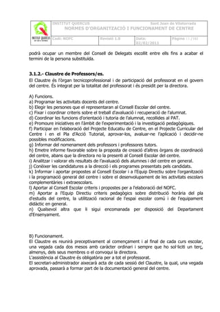 INSTITUT QUERCUS                                    Sant Joan de Vilatorrada
                  NORMES D’ORGANITZACIÓ I FUNCIONAMENT DE CENTRE

            Codi: NOFC               Revisió 1.0        Data:              Pàgina 13 /102
                                                        02/02/2011

podrà ocupar un membre del Consell de Delegats escollit entre ells fins a acabar el
termini de la persona substituïda.


3.1.2.- Claustre de Professors/es.
El Claustre és l'òrgan tecnicoprofessional i de participació del professorat en el govern
del centre. És integrat per la totalitat del professorat i és presidit per la directora.

A) Funcions.
a) Programar les activitats docents del centre.
b) Elegir les persones que el representaran al Consell Escolar del centre.
c) Fixar i coordinar criteris sobre el treball d'avaluació i recuperació de l'alumnat.
d) Coordinar les funcions d'orientació i tutoria de l'alumnat, recollides al PAT.
e) Promoure iniciatives en l'àmbit de l'experimentació i la investigació pedagògiques.
f) Participar en l'elaboració del Projecte Educatiu de Centre, en el Projecte Curricular del
Centre i en el Pla d'Acció Tutorial, aprovar-los, avaluar-ne l’aplicació i decidir-ne
possibles modificacions.
g) Informar del nomenament dels professors i professores tutors.
h) Emetre informe favorable sobre la proposta de creació d’altres òrgans de coordinació
del centre, abans que la directora no la presenti al Consell Escolar del centre.
i) Analitzar i valorar els resultats de l’avaluació dels alumnes i del centre en general.
j) Conèixer les candidatures a la direcció i els programes presentats pels candidats.
k) Informar i aportar propostes al Consell Escolar i a l'Equip Directiu sobre l'organització
i la programació general del centre i sobre el desenvolupament de les activitats escolars
complementàries i extraescolars.
l) Aportar al Consell Escolar criteris i propostes per a l'elaboració del NOFC.
m) Aportar a l'Equip Directiu criteris pedagògics sobre distribució horària del pla
d'estudis del centre, la utilització racional de l'espai escolar comú i de l'equipament
didàctic en general.
n) Qualsevol altra que li sigui encomanada per disposició del Departament
d'Ensenyament.



B) Funcionament.
El Claustre es reunirà preceptivament al començament i al final de cada curs escolar,
una vegada cada dos mesos amb caràcter ordinari i sempre que ho sol·liciti un terç,
almenys, dels seus membres o el convoqui la directora.
L'assistència al Claustre és obligatòria per a tot el professorat.
El secretari-administrador aixecarà acta de cada sessió del Claustre, la qual, una vegada
aprovada, passarà a formar part de la documentació general del centre.
 