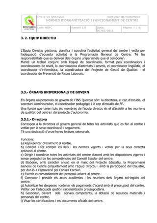 INSTITUT QUERCUS                                     Sant Joan de Vilatorrada
                   NORMES D’ORGANITZACIÓ I FUNCIONAMENT DE CENTRE

            Codi: NOFC                Revisió 1.0        Data:               Pàgina 14 /102
                                                         02/02/2011

3. 2. EQUIP DIRECTIU


L'Equip Directiu gestiona, planifica i coordina l'activitat general del centre i vetlla per
l'adequació d'aquesta activitat a la Programació General de Centre. Té les
responsabilitats que es deriven dels òrgans unipersonals que el componen.
Manté un treball conjunt amb l’equip de coordinació, format pels coordinadors i
coordinadores de nivell, la coordinadora d’activitats i serveis, el coordinador lingüístic, el
coordinador d’informàtica, la coordinadora del Projecte de Gestió de Qualitat i el
coordinador de Prevenció de Riscos Laborals.




3.3.- ÒRGANS UNIPERSONALS DE GOVERN

Els òrgans unipersonals de govern de l'INS Quercus són: la directora, el cap d'estudis, el
secretari-administrador, el coordinador pedagògic i la cap d'estudis de FP.
Una funció que tenen tots els membres de l’equip directiu és el d’assistir a les reunions
de qualitat del centre i del projecte d’autonomia.

3.3.1.- Directora
Correspon a la directora el govern general de totes les activitats que es fan al centre i
vetllar per la seva coordinació i seguiment.
Té una dedicació d’onze hores lectives setmanals.

Funcions:
a) Representar oficialment el centre.
b) Complir i fer complir les lleis i les normes vigents i vetllar per la seva correcta
aplicació al centre.
c) Dirigir i coordinar totes les activitats del centre d'acord amb les disposicions vigents i
sense perjudici de les competències del Consell Escolar del centre.
d) Elaborar, amb caràcter anual, en el marc del Projecte Educatiu, la Programació
General de Centre conjuntament amb l'Equip Directiu i amb la participació del Claustre,
per dur-lo a l’aprovació pel Consell Escolar.
e) Exercir el comandament del personal adscrit al centre.
f) Convocar i presidir els actes acadèmics i les reunions dels òrgans col·legiats del
centre.
g) Autoritzar les despeses i ordenar els pagaments d'acord amb el pressupost del centre.
Vetllar per l'adequada gestió i racionalització pressupostària.
h) Gestionar, davant dels serveis competents, la dotació de recursos materials i
personals del centre.
i) Visar les certificacions i els documents oficials del centre.
 