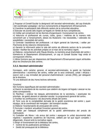 INSTITUT QUERCUS                                    Sant Joan de Vilatorrada
                  NORMES D’ORGANITZACIÓ I FUNCIONAMENT DE CENTRE

            Codi: NOFC               Revisió 1.0         Data:              Pàgina 15 /102
                                                         02/02/2011

j) Proposar al Consell Escolar la designació del secretari-administrador, del cap d'estudis
i del coordinador pedagògic i de llurs nomenaments al Departament d'Ensenyament.
k) Coordinar la participació dels diferents sectors de la comunitat educativa.
l) Executar els acords dels òrgans col·legiats en l'àmbit de llurs competències.
m) Vetllar pel compliment de les Normes d’organització i funcionament de centre.
n) Adscriure el professorat als cursos, cicles, graus i matèries de la manera més
convenient per a l'ensenyament, ateses les titulacions i les necessitats, i valorades les
possibilitats i necessitats del centre.
o) Controlar l'assistència del professorat i el règim general de l'alumnat, i vetllar per
l'harmonia de les relacions interpersonals.
p) Garantir la informació sobre la vida del centre als diferents sectors de la comunitat
escolar i facilitar-los les activitats pròpies en el marc de la normativa vigent.
q) Elaborar, conjuntament amb l'Equip Directiu, la memòria anual d'activitats del centre i
trametre-la al Departament d'Ensenyament, un cop el Consell Escolar hagi emès el
corresponent informe.
r) Altres funcions que per disposicions del Departament d'Ensenyament siguin atribuïdes
als/a les Directors/es dels centres.

3.3.2. Secretari-administrador

Correspon, amb caràcter general, al secretari-administrador, la gestió de l'activitat
administrativa i econòmica del centre, vetllar per la seva ordenació, unitat i eficàcia i
exercir com a cap immediat del personal d'administració i serveis (PAS), per delegació
de la directora.
Té una dedicació de deu hores lectives setmanals.

Funcions:
Són funcions específiques del secretari-administrador:
a) Exercir la secretaria de les reunions que celebrin els òrgans col·legiats i aixecar-ne les
actes corresponents.
b) Planificar i ordenar les tasques administratives de la secretaria, i assenyalar les
prioritats de gestió atenent el calendari escolar i la programació general del centre.
c) Facilitar les certificacions i els documents oficials del centre.
d) Tenir cura de la comptabilitat derivada de la gestió econòmica del centre i, quan
escaigui, de la coordinació del menjador i del transport escolar.
e) Elaborar l'avantprojecte de pressupost del centre.
f) Formular i mantenir actualitzat l'inventari general del centre.
g) Vetllar per l'adequat compliment de la gestió administrativa del procés de
matriculació.
h) Custodiar els llibres i els arxius del centre i assegurar la unitat documental dels
registres i expedients acadèmics de l'alumnat, vetllant per tal que siguin complets i
diligenciats d'acord amb la normativa vigent.
i) Dirigir el funcionament de la biblioteca del centre.
 Control de les publicacions periòdiques
 Gestió del pressupost de la biblioteca
 