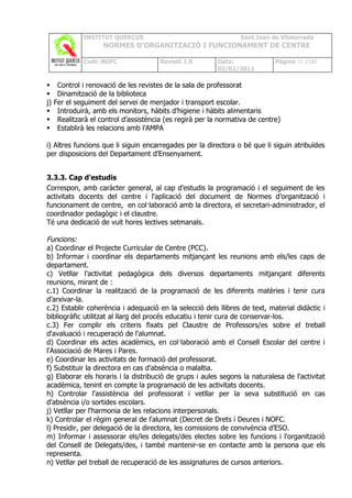 INSTITUT QUERCUS                                    Sant Joan de Vilatorrada
                     NORMES D’ORGANITZACIÓ I FUNCIONAMENT DE CENTRE

              Codi: NOFC                Revisió 1.0        Data:              Pàgina 16 /102
                                                           02/02/2011

     Control i renovació de les revistes de la sala de professorat
     Dinamització de la biblioteca
j)   Fer el seguiment del servei de menjador i transport escolar.
     Introduirà, amb els monitors, hàbits d’higiene i hàbits alimentaris
     Realitzarà el control d’assistència (es regirà per la normativa de centre)
     Establirà les relacions amb l’AMPA

i) Altres funcions que li siguin encarregades per la directora o bé que li siguin atribuïdes
per disposicions del Departament d'Ensenyament.


3.3.3. Cap d'estudis
Correspon, amb caràcter general, al cap d'estudis la programació i el seguiment de les
activitats docents del centre i l'aplicació del document de Normes d’organització i
funcionament de centre, en col·laboració amb la directora, el secretari-administrador, el
coordinador pedagògic i el claustre.
Té una dedicació de vuit hores lectives setmanals.

Funcions:
a) Coordinar el Projecte Curricular de Centre (PCC).
b) Informar i coordinar els departaments mitjançant les reunions amb els/les caps de
departament.
c) Vetllar l'activitat pedagògica dels diversos departaments mitjançant diferents
reunions, mirant de :
c.1) Coordinar la realització de la programació de les diferents matèries i tenir cura
d’arxivar-la.
c.2) Establir coherència i adequació en la selecció dels llibres de text, material didàctic i
bibliogràfic utilitzat al llarg del procés educatiu i tenir cura de conservar-los.
c.3) Fer complir els criteris fixats pel Claustre de Professors/es sobre el treball
d'avaluació i recuperació de l'alumnat.
d) Coordinar els actes acadèmics, en col·laboració amb el Consell Escolar del centre i
l'Associació de Mares i Pares.
e) Coordinar les activitats de formació del professorat.
f) Substituir la directora en cas d'absència o malaltia.
g) Elaborar els horaris i la distribució de grups i aules segons la naturalesa de l'activitat
acadèmica, tenint en compte la programació de les activitats docents.
h) Controlar l'assistència del professorat i vetllar per la seva substitució en cas
d'absència i/o sortides escolars.
j) Vetllar per l'harmonia de les relacions interpersonals.
k) Controlar el règim general de l'alumnat (Decret de Drets i Deures i NOFC.
l) Presidir, per delegació de la directora, les comissions de convivència d’ESO.
m) Informar i assessorar els/les delegats/des electes sobre les funcions i l'organització
del Consell de Delegats/des, i també mantenir-se en contacte amb la persona que els
representa.
n) Vetllar pel treball de recuperació de les assignatures de cursos anteriors.
 