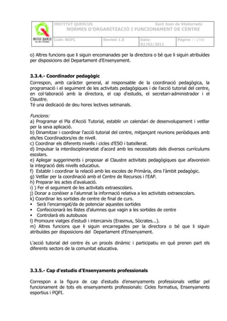 INSTITUT QUERCUS                                   Sant Joan de Vilatorrada
                  NORMES D’ORGANITZACIÓ I FUNCIONAMENT DE CENTRE

            Codi: NOFC               Revisió 1.0       Data:              Pàgina 17 /102
                                                       02/02/2011

o) Altres funcions que li siguin encomanades per la directora o bé que li siguin atribuïdes
per disposicions del Departament d'Ensenyament.


3.3.4.- Coordinador pedagògic
Correspon, amb caràcter general, al responsable de la coordinació pedagògica, la
programació i el seguiment de les activitats pedagògiques i de l'acció tutorial del centre,
en col·laboració amb la directora, el cap d'estudis, el secretari-administrador i el
Claustre.
Té una dedicació de deu hores lectives setmanals.

Funcions:
a) Programar el Pla d'Acció Tutorial, establir un calendari de desenvolupament i vetllar
per la seva aplicació.
b) Dinamitzar i coordinar l'acció tutorial del centre, mitjançant reunions periòdiques amb
els/les Coordinadors/es de nivell.
c) Coordinar els diferents nivells i cicles d’ESO i batxillerat.
d) Impulsar la interdisciplinarietat d'acord amb les necessitats dels diversos currículums
escolars.
e) Aplegar suggeriments i proposar al Claustre activitats pedagògiques que afavoreixin
la integració dels nivells educatius.
f) Establir i coordinar la relació amb les escoles de Primària, dins l'àmbit pedagògic.
g) Vetllar per la coordinació amb el Centre de Recursos i l'EAP.
h) Preparar les actes d'avaluació.
i) ) Fer el seguiment de les activitats extraescolars.
j) Donar a conèixer a l'alumnat la informació relativa a les activitats extraescolars.
k) Coordinar les sortides de centre de final de curs.
 Serà l’encarregat/da de potenciar aquestes sortides
 Confeccionarà les llistes d’alumnes que vagin a les sortides de centre
 Controlarà els autobusos
l) Promoure viatges d'estudi i intercanvis (Erasmus, Sòcrates...).
m) Altres funcions que li siguin encarregades per la directora o bé que li siguin
atribuïdes per disposicions del Departament d'Ensenyament.

L'acció tutorial del centre és un procés dinàmic i participatiu en què prenen part els
diferents sectors de la comunitat educativa.



3.3.5.- Cap d'estudis d’Ensenyaments professionals

Correspon a la figura de cap d'estudis d’ensenyaments professionals vetllar pel
funcionament de tots els ensenyaments professionals: Cicles formatius, Ensenyaments
esportius i PQPI.
 