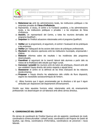 INSTITUT QUERCUS                                   Sant Joan de Vilatorrada
                  NORMES D’ORGANITZACIÓ I FUNCIONAMENT DE CENTRE

            Codi: NOFC               Revisió 1.0       Data:              Pàgina 19 /102
                                                       02/02/2011

   b) Relacionar-se amb les administracions locals, les institucions públiques o les
      empreses privades de l’àrea d’influència.
   c) Representar, si escau, el centre a la Fundació Lacetània, a les administracions
      locals, a les institucions públiques o privades i a les empreses de l’àrea
      d'influència.
   d) Assistir, en representació del Centre, a totes les reunions derivades del
      programa Qualifica’t .
   e) Impulsar en l’institut actuacions relacionades amb el programa Qualifica’t.

   f) Vetllar per la programació, el seguiment, el control i l’avaluació de les pràctiques
      a les empreses.
   g) Vetllar per l’adequació de les accions dels tutors de pràctiques professionals.
   h) Mantenir les relacions oportunes amb les institucions municipals, empresarials i
      d’altres.
   i) Elaborar informes sobre els resultats i les incidències dels programes
      desenvolupats.
   j) Coordinar el seguiment de la inserció laboral dels alumnes a partir dels sis
      mesos de la finalització dels estudis que hagin cursat.
   k) Convocar i presidir les reunions amb els tutors de pràctiques, d’acord amb allò
      que estableixi l’equip directiu del centre respecte a aquest tema.
   l) Assessorar el centre en la definició de les línies d’actuació de les relacions
      escola-empresa.
   m) Proposar a l’equip directiu les adaptacions dels crèdits de lliure disposició,
      segons les necessitats socioeconòmiques de l’entorn.

   n)    Altres funcions que li siguin encomanades per la directora o bé que li siguin
        atribuïdes per disposicions del Departament d'Ensenyament.

S’entén que totes aquestes funcions estan relacionades amb els ensenyaments
professionals i es desenvolupen en col·laboració amb altres càrrecs directius.




4. COORDINACIÓ DEL CENTRE

Els càrrecs de coordinació de l'Institut Quercus són els següents: coordinació de nivell,
coordinador/a d’interculturalitat i cohesió social, coordinador/a del Projecte de Gestió de
Qualitat, cap d’àrea, coordinador/a d'informàtica, coordinador/a de prevenció i riscos
laborals.
 