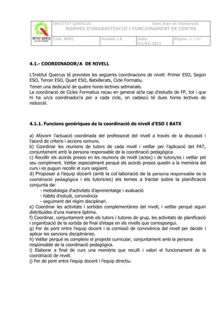 INSTITUT QUERCUS                                    Sant Joan de Vilatorrada
                  NORMES D’ORGANITZACIÓ I FUNCIONAMENT DE CENTRE

            Codi: NOFC               Revisió 1.0        Data:              Pàgina 20 /102
                                                        02/02/2011




4.1.- COORDINADOR/A DE NIVELL

L’Institut Quercus té previstes les següents coordinacions de nivell: Primer ESO, Segon
ESO, Tercer ESO, Quart ESO, Batxillerats, Cicle Formatiu.
Tenen una dedicació de quatre hores lectives setmanals.
La coordinació de Cicles Formatius recau en general al/la cap d’estudis de FP, tot i que
hi ha un/a coordinador/a per a cada cicle, on cadascú té dues hores lectives de
reducció.



4.1.1. Funcions genèriques de la coordinació de nivell d’ESO I BATX

a) Afavorir l'actuació coordinada del professorat del nivell a través de la discussió i
l'acord de criteris i accions comuns.
b) Coordinar les reunions de tutors de cada nivell i vetllar per l'aplicació del PAT,
conjuntament amb la persona responsable de la coordinació pedagògica.
c) Recollir els acords presos en les reunions de nivell (actes) i de tutors/es i vetllar pel
seu compliment. Vetllar especialment perquè els acords presos quedin a la memòria del
curs i es puguin recollir el curs següent.
d) Proposar a l'equip docent (amb la col·laboració de la persona responsable de la
coordinació pedagògica i els tutors/es) els temes a tractar sobre la planificació
conjunta de:
      - metodologia d'activitats d'aprenentatge i avaluació
      - hàbits d'estudi, convivència
      - seguiment del règim disciplinari.
e) Coordinar les activitats i sortides complementàries del nivell, i vetllar perquè siguin
distribuïdes d’una manera òptima.
f) Coordinar, conjuntament amb els tutors i tutores de grup, les activitats de planificació
i organització de la sortida de final d’etapa en els nivells que correspongui.
g) Fer de pont entre l’equip docent i la comissió de convivència del nivell per decidir i
aplicar les sancions disciplinàries.
h) Vetllar perquè es compleixi el projecte curricular, conjuntament amb la persona
responsable de la coordinació pedagògica.
i) Elaborar a final de curs una memòria que reculli i valori el funcionament de la
coordinació de nivell.
j) Fer de pont entre l’equip docent i l’equip directiu.
 
