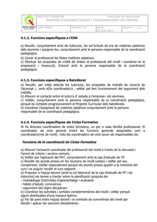 INSTITUT QUERCUS                                    Sant Joan de Vilatorrada
                  NORMES D’ORGANITZACIÓ I FUNCIONAMENT DE CENTRE

            Codi: NOFC               Revisió 1.0        Data:               Pàgina 21 /102
                                                        02/02/2011

4.1.2. Funcions específiques a l'ESO

a) Recollir, conjuntament amb els tutors/es, les sol·licituds de tria de matèries optatives
dels alumnes i assignar-los, conjuntament amb la persona responsable de la coordinació
pedagògica.
b) Lliurar al professorat les llistes matèries optatives..
c) Efectuar les propostes de crèdit de síntesi al professorat del nivell i coordinar-ne la
preparació i l'execució, d'acord amb la persona responsable de la coordinació
pedagògica.


4.1.3. Funcions específiques a Batxillerat
a) Recollir, per mitjà dels/de les tutors/es, les propostes de treballs de recerca de
l'alumnat i, amb el/la coordinador/a , vetllar pel bon funcionament del seguiment dels
treballs.
b) Afavorir el contacte entre el tutor/a d' estada a l'empresa i els alumnes.
c) Vetllar, conjuntament amb la persona responsable de la coordinació pedagògica,
perquè es completi progressivament el Projecte Curricular dels batxillerats.
d) Coordinar l'assignació de matèries optatives conjuntament amb la persona
responsable de la coordinació pedagògica.


4.1.4. Funcions específiques als Cicles Formatius
Hi ha diversos coordinadors de cicles formatius, un per a cada família professional. El
coordinador de cicle general tindrà les funcions generals assignades com a
coordinadors/res de nivell, i tots els coordinadors de cicle seran els responsables de:

 Funcions de la coordinació de Cicles Formatius

a) Afavorir l'actuació coordinada del professorat del nivell a través de la discussió i
l'acord de criteris i accions comuns.
b) Vetllar per l'aplicació del PAT, conjuntament amb la cap d’estudis de FP.
c) Recollir els acords presos en les reunions de nivell (actes) i vetllar pel seu
compliment. Vetllar especialment perquè els acords presos quedin a la memòria del
curs i es puguin recollir el curs següent.
d) Proposar a l'equip docent (amb la col·laboració de la cap d’estudis de FP i els
tutors/es) els temes a tractar sobre la planificació conjunta de:
- metodologia d'activitats d'aprenentatge i avaluació
- hàbits d'estudi, convivència
- seguiment del règim disciplinari.
e) Coordinar les activitats i sortides complementàries del nivell i vetllar perquè
siguin distribuïdes d’una manera òptima.
g) Fer de pont entre l’equip docent i la comissió de convivència del nivell per
decidir i aplicar les sancions disciplinàries.
 