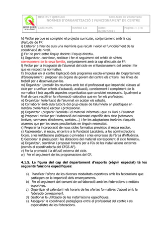 INSTITUT QUERCUS                                    Sant Joan de Vilatorrada
                  NORMES D’ORGANITZACIÓ I FUNCIONAMENT DE CENTRE

            Codi: NOFC               Revisió 1.0        Data:              Pàgina 22 /102
                                                        02/02/2011

h) Vetllar perquè es compleixi el projecte curricular, conjuntament amb la cap
d’estudis de FP.
i) Elaborar a final de curs una memòria que reculli i valori el funcionament de la
coordinació de nivell.
j) Fer de pont entre l’equip docent i l’equip directiu.
k) Organitzar, coordinar, realitzar i fer el seguiment del crèdit de síntesi
corresponent de la seva família, conjuntament amb la cap d’estudis de FP.
l) Vetllar per la integració de l’alumnat del cicle en el funcionament del centre i fer
que es respecti la normativa.
ll) Impulsar en el centre l’aplicació dels programes escola-empresa del Departament
d'Ensenyament i proposar als òrgans de govern del centre els criteris i les línies de
treball per a desenvolupar-los.
m) Organitzar i presidir les reunions amb tot el professorat que imparteixi classes al
cicle per a unificar criteris d’actuació, avaluació, coneixement i compliment de la
normativa i tots aquells aspectes organitzatius que consideri necessaris. Igualment a
final de curs recolliran la informació valorativa que en fan els professors.
n) Organitzar l’orientació de l’alumnat en acabar els estudis.
o) Col·laborar amb el/la tutor/a del grup-classe de l'alumne/a en pràctiques en
matèria d’orientació escolar i professional.
p) Organitzar i preparar l'acollida i el material informatiu que es lliuri a l’alumnat.
q) Proposar i vetllar per l’elaboració del calendari específic dels cicle (setmanes
lectives, setmanes d’exàmens, sortides...) i fer les adaptacions horàries d’aquells
alumnes que per les seves peculiaritats en tinguin necessitat.
r) Preparar la incorporació de nous cicles formatius previstos al mapa escolar.
s) Representar, si escau, el centre a la Fundació Lacetània, a les administracions
locals, a les institucions públiques o privades i a les empreses de l’àrea d’influència.
t) Gestionar el pressupost i les dotacions del material corresponent al cicle formatiu.
u) Organitzar, coordinar i proposar horaris per a l’ús de les instal·lacions externes
(només el coordinador/a del CFGS AF).
v) Fer la promoció i la difusió externa del cicle.
w) Fer el seguiment de les programacions del CF.

4.1.5. La figura del cap del departament d'esports (règim especial) té les
següents funcions específiques:

   a) Planificar l’oferta de les diverses modalitats esportives amb les federacions que
      participen en la impartició dels ensenyaments.
   b) Fer el seguiment del conveni de col·laboració amb les federacions o entitats
      esportives.
   c) Organitzar el calendari i els horaris de les ofertes formatives d’acord amb la
      federació corresponent.
   d) Gestionar la utilització de les instal·lacions específiques.
   e) Assegurar la coordinació pedagògica entre el professorat del centre i els
      especialistes de les federacions.
 