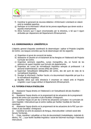 INSTITUT QUERCUS                                       Sant Joan de Vilatorrada
                   NORMES D’ORGANITZACIÓ I FUNCIONAMENT DE CENTRE

             Codi: NOFC                Revisió 1.0          Data:               Pàgina 23 /102
                                                            02/02/2011

   f) Coordinar la generació de recursos didàctics i d’informació i orientació en relació
      amb la modalitat esportiva.
   g) Participar en la informació i difusió de les proves específiques que donen accés a
      aquests ensenyaments.
   h) Altres funcions que li siguin encomanades per la directora, o bé que li siguin
      atribuïdes per disposicions del Departament d'Ensenyament.




4.2. COORDINADOR/A LINGÜÍSTIC/A

L’objectiu general d’aquesta coordinació és desenvolupar i aplicar el Projecte Lingüístic
de Centre. Les tasques concretes que ha de desenvolupar són les següents:

   a) Organitzar el servei de correcció de textos.
   b) Assessorar el Claustre en el tractament de les llengües en l’elaboració del Projecte
      Curricular de Centre.
   c) Organitzar seminaris específics, cursos monogràfics, etc, en funció de les
      peticions de suport lingüístic que formulin els departaments.
   d) Organitzar els cursos de normalització lingüística adreçats al professorat i al
      personal d’administració i serveis (PAS) del centre.
   e) Supervisar l’actualització bibliogràfica del centre, des del punt de vista de la
      normalització lingüística.
   f) Divulgar la informació i facilitar l’accés a la documentació disponible pel que fa a
      la normalització lingüística.
   g) Aquelles altres que el/la director/a li encomani en relació amb el Projecte
      Lingüístic o que li pugui atribuir el Departament d’Ensenyament.

4.3. TUTORIA D'AULA D'ACOLLIDA

a)    Assessorar l’equip directiu en l’elaboració o en l’actualització del pla d’acollida i
d’integració.
b)    Assessorar l’equip directiu en la programació de les actuacions de la programació
general del centre que concreten el pla d’acollida i d’integració.
c)     Coordinar l’equip LIC per dur a terme les actuacions curriculars i no curriculars de
caire lingüístic i intercultural que el centre realitza per facilitar l’acollida de l’alumnat
nouvingut.
d)    Assessorar l’equip directiu en la programació de les actuacions de la PGC que con-
creten el pla d’acollida i d’integració.
e)    Coordinar-se amb els assessors de llengua, interculturalitat i cohesió social dels
Serveis Territorials.
f)     Crear, coordinar i actualitzar un fons de documentació (metodologies, materials di-
dàctics, TIC ...) que faciliti l’acollida lingüística i social de l’alumnat nouvingut i l’educació
intercultural.
 