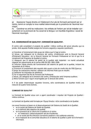 INSTITUT QUERCUS                                        Sant Joan de Vilatorrada
                    NORMES D’ORGANITZACIÓ I FUNCIONAMENT DE CENTRE

             Codi: NOFC                 Revisió 1.0         Data:                Pàgina 24 /102
                                                            02/02/2011

g)    Assessorar l’equip directiu en l’elaboració d’un pla de formació permanent per al
centre, tenint en compte la nova realitat determinada per la presència de l’alumnat nou-
vingut.
h)    Coordinar-se amb les institucions i les entitats de l’entorn per tal de treballar con-
juntament en la promoció de l’ús social de la llengua i en l’acollida lingüística i social de
l’alumnat nouvingut.



4.4. COORDINACIÓ DE QUALITAT. COMISSIÓ DE QUALITAT.

El centre està consolidant el projecte de qualitat i millora contínua del servei educatiu que es
presta. Amb aquesta finalitat assigna les funcions següents a aquesta coordinació:

a) Coordinar el funcionament dels grups de millora que hi hagi al centre.
b) Actuar, per delegació de la directora del centre, d'interlocutor amb la Direcció General
d’Ordenació Educativa i de la Direcció General de Formació Professional en tot el que fa al
compliment del Programa de Qualitat al centre.
c) Assegurar que el sistema de gestió de la qualitat està implantat i es manté actualitzat
respecte als requeriments de la norma UNE-EN ISO: 9001:2008
d) Informar l’equip directiu del funcionament del sistema de gestió de la qualitat, incloent les
necessitats de la millora.
e) Promoure el coneixement dels requisits dels usuaris a tots els nivells dins de l’INS Quercus.
f) Dirigir les avaluacions internes i elaborar els informes finals que en resultin.
g) Gestionar les enquestes de satisfacció.
h) Fer el seguiment del Pla de Formació del Professorat.
i) Actuar, per delegació de la directora del centre, d'interlocutor amb l’empresa auditora.
j) Altres funcions que li siguin encarregades per la direcció del centre.

A fi de poder desenvolupar aquestes funcions, el/la coordinador/a de Qualitat tindrà una
reducció de quatre hores lectives.


COMISSIÓ DE QUALITAT

La Comissió de Qualitat actua com a agent coordinador i impulsor del Projecte de Qualitat i
millora contínua.

La Comissió de Qualitat està formada per l’Equip Directiu i el/la coordinador/a de Qualitat.

Lesseves funcions es basen en el desenvolupament del Sistema de Gestió de la Qualitat:
 •  en la revisió del Sistema de Gestió de Qualitat.
 •  en la definició dels objectius de qualitat.
 •  en la promoció de la cultura de la qualitat en el centre.
   • en l’elaboració i desenvolupament del pla d’auditories.
   • en la revisió del Pla d’Accions Correctives posterior a les auditories externes.
 • en la implicació de la comunitat educativa en el sistema de qualitat a partir de la formació i
    informació.
 