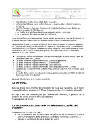 INSTITUT QUERCUS                                         Sant Joan de Vilatorrada
                    NORMES D’ORGANITZACIÓ I FUNCIONAMENT DE CENTRE

             Codi: NOFC                  Revisió 1.0         Data:                Pàgina 25 /102
                                                             02/02/2011

 • en la difusió de l’anàlisi dels resultats de les enquestes.
 • en l’anàlisi periòdica de les no-conformitats que es puguin produir, establint les accions
   correctives.
 • en el fet d’assegurar el correcte funcionament i implantació del sistema de Qualitat als
   diferents processos de l’INS Quercus.
  • en l’anàlisi de la satisfacció d’alumnat, professorat, famílies i empreses.
  • en el seguiment del Pla de Formació del Professorat .

Les activitats bàsiques de la Comissió de Qualitat són les reunions de la Comissió de Qualitat. Els
acords de les reunions es recullen en l’acta que elabora el/la coordinador/a de qualitat.

La Comissió de Qualitat, juntament amb l’equip ampli, revisa el Sistema de Gestió de la Qualitat
del Centre per tal d’assegurar la conveniència, l’adequació i l’eficàcia contínua. La revisió inclou
l’avaluació de les oportunitats de millora i la necessitat d’efectuar canvis en el Sistema de Gestió
de la Qualitat, tot incloent-hi la política de qualitat i els objectius de millora. La informació
d’entrada inclou, com a mínim:

 •   L’estat del pla anual d’auditories i els seus resultats mitjançant el procés PRS03. Gestió del
     Sistema de Gestió de la Qualitat.
 •   Les dades aportades pel procediment PC10..Queixes i Suggeriments.
 •   Les dades aportades pel procediment PC 11..Reclamacions.
 •   Les dades aportades pel procediment PC12. Gestió de baixes.
 •   Les dades aportades pel procediment PC13. Gestió Enquestes Alumnat i Famílies.
 •   L’estat del pla anual de formació gestionat mitjançant el procediment PS06. Formació Equip
     Humà.
 •   El resultat de les accions correctives i preventives gestionades pel procés PRS03. Gestió del
     Sistema de Gestió de la Qualitat.

La revisió del sistema es fa en reunions trimestrals.

4.5 CAP D’ÀREA

El/la cap d’àrea és un membre del professorat de l’àrea que representa. És el màxim
responsable del seu funcionament. Té una dedicació de dues hores lectives setmanals.

Els caps d’àrea són nomenats/des per l'administració educativa, a proposta de la
directora del centre, escoltada l’àrea corresponent.
(vegeu apartat 5.1 Àrees)


4.6. COORDINADOR DEL PRACTICUM DEL MÀSTER DE SECUNDÀRIA DE
L’INSTITUT:

Les tasques que li corresponen són :
   • Fer d’interlocutor amb el responsable del pràcticum de la Universitat quant al
       funcionament general de les pràctiques (calendaris, incidències, seguiment…).
   • Garantir el compliment del pla de treball del centre.
 