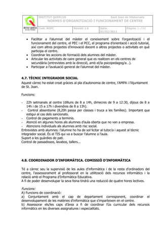 INSTITUT QUERCUS                                   Sant Joan de Vilatorrada
                   NORMES D’ORGANITZACIÓ I FUNCIONAMENT DE CENTRE

             Codi: NOFC               Revisió 1.0       Data:              Pàgina 26 /102
                                                        02/02/2011

    •   Facilitar a l’alumnat del màster el coneixement sobre l’organització i el
        funcionament del centre, el PEC i el PCC, el programa d’orientació i acció tutorial,
        així com altres projectes d’innovació docent o altres projectes o activitats en què
        participa el centre.
    •   Coordinar les accions de formació dels alumnes del màster.
    •   Articular les activitats de caire general que es realitzen en els centres de
        secundària (entrevistes amb la direcció, amb el/la psicopedagog/a…).
    •   Participar a l’avaluació general de l’alumnat del màster.


4.7. TÈCNIC INTEGRADOR SOCIAL
Aquest càrrec ha estat creat gràcies al pla d’autonomia de centre, l’AMPA i l’Ajuntament
de St. Joan.

Funcions:

-   22h setmanals al centre (dilluns de 8 a 14h, dimecres de 9 a 12:30, dijous de 8 a
    14h i de 15 a 17h i divendres de 8 a 13h).
-    Control absentisme (8,20h passa per classes i truca a les famílies). Important que
    estigui al cas dels sancionats.
- Control de pagaments a terminis.
- Atenció en algunes hores als alumnes d’aula oberta que no van a empresa.
- Atencions individuals als alumnes amb risc social.
Entrevistes amb alumnes: l’alumne ho ha de sol·licitar al tutor/a i aquest al tècnic
integrador social. És el TIS qui va a buscar l’alumne a l’aula.
Suport a les guàrdies de pati.
Control de passadissos, lavabos, tallers...




4.8. COORDINADOR D’INFORMÀTICA. COMISSIÓ D’INFORMÀTICA

Té a càrrec seu la supervisió de les aules d'informàtica i de la resta d’ordinadors del
centre, l'assessorament al professorat en la utilització dels recursos informàtics i la
relació amb el Programa d'Informàtica Educativa.
A fi de poder desenvolupar la seva feina tindrà una reducció de quatre hores lectives.

Funcions:
A) Funcions de coordinació:
a) Conjuntament amb el cap de departament corresponent, coordinar el
desenvolupament de les matèries d'informàtica que s'imparteixen en el centre.
b) Assessorar els/les caps d’àrea a fi de coordinar l'ús curricular dels recursos
informàtics en les diverses assignatures i especialitats.
 