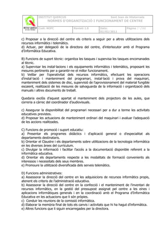 INSTITUT QUERCUS                                   Sant Joan de Vilatorrada
                  NORMES D’ORGANITZACIÓ I FUNCIONAMENT DE CENTRE

            Codi: NOFC               Revisió 1.0       Data:              Pàgina 27 /102
                                                       02/02/2011

c) Proposar a la direcció del centre els criteris a seguir per a altres utilitzacions dels
recursos informàtics i telemàtics.
d) Actuar, per delegació de la directora del centre, d'interlocutor amb el Programa
d'Informàtica Educativa.

B) Funcions de suport tècnic: organitza les tasques i supervisa les tasques encomanades
al tècnic.
a) Supervisar les instal·lacions i els equipaments informàtics i telemàtics, proposant les
mesures pertinents per a garantir-ne el millor funcionament.
b) Vetllar per l'operativitat dels recursos informàtics, efectuant les operacions
d'instal·lació i manteniment del programari, instal·lació i prova del maquinari,
manteniment dels sistemes de disc, supervisió de l'aprovisionament del material fungible
escaient, realització de les mesures de salvaguarda de la informació i organització dels
manuals i altres documents de treball.

Quedaria exclòs d’aquest apartat el manteniment dels projectors de les aules, que
correria a càrrec del coordinador d’audiovisuals.

c) Assegurar la disponibilitat del programari necessari per a dur a terme les activitats
educatives previstes.
d) Proposar les actuacions de manteniment ordinari del maquinari i avaluar l'adequació
de les accions realitzades.

C) Funcions de promoció i suport educatiu:
a) Presentar els programes didàctics i d'aplicació general o d'especialitat als
departaments destinataris.
b) Orientar el Claustre i els departaments sobre utilitzacions de la tecnologia informàtica
en les diverses àrees del currículum.
c) Divulgar la informació i facilitar l'accés a la documentació disponible referent a la
informàtica educativa.
d) Orientar els departaments respecte a les modalitats de formació convenients als
interessos i necessitats dels seus membres.
e) Promoure la utilització diversificada dels serveis telemàtics.

D) Funcions administratives:
a) Assessorar la direcció del centre en les adquisicions de recursos informàtics propis,
atenent els criteris de l'administració educativa.
b) Assessorar la direcció del centre en la confecció i el manteniment de l'inventari de
recursos informàtics, en la gestió del pressupost assignat pel centre a les eines i
aplicacions informàtiques generals i en la coordinació amb el Programa d'Informàtica
Educativa en les actuacions que li són pròpies.
c) Conduir les reunions de la comissió informàtica.
d) Elaborar la memòria final de tots els canvis i activitats que hi ha hagut d’informàtica.
e) Altres funcions que li siguin encarregades per la directora.
 