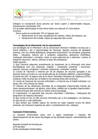INSTITUT QUERCUS                                    Sant Joan de Vilatorrada
                  NORMES D’ORGANITZACIÓ I FUNCIONAMENT DE CENTRE

            Codi: NOFC               Revisió 1.0        Data:              Pàgina 28 /102
                                                        02/02/2011

S’afegeix la incorporació d’una persona per donar suport a determinades tasques,
l’anomenarem coordinador TAC.
A fi de poder desenvolupar la seva feina tindrà una reducció d’1 hora lectiva.
Funcions:
    Donar suport al coordinador TIC en tasques com:
       • Manteniment de la web, actualització de notícies, millora del dissseny, etc..
       • Manteniment del moodle, còpies de seguretat dels cursos.


Tecnologies de la informació i de la comunicació
Les tecnologies de la informació i de la comunicació ofereixen múltiples recursos per a
l'acció didàctica i per a l'aprenentatge de l'alumnat. Aquests recursos de tipologies
diverses, com ara unitats didàctiques, programes d'exercitació i de simulació, programes
lúdics i educatius, entorns per a projectes cooperatius, aplicacions d'ofimàtica,
continguts informatius i cercadors, tenen un gran potencial per a estimular i centrar el
treball de l'alumnat i, alhora, reforcen la tasca del professorat.
Caldrà garantir:
1) Que l’alumnat adquireixi procediments de tractament de la informació amb eines
tecnològiques com ara: dissenyar, redactar i compondre; presentar i comunicar;
calcular; mesurar, enregistrar i controlar; seleccionar, contrastar i avaluar.
2) L'accés de l’alumnat a Internet per tal de disposar de recursos apropiats a les
diverses àrees curriculars en una àmplia gamma de contextos didàctics i d'aprenentatge.
El portal edu.365 i la pàgina web de la Xarxa Telemàtica Educativa de Catalunya (XTEC)
contenen molts recursos per al treball en les diverses àrees del currículum.
3) L'accés de l'alumnat als recursos informàtics i a Internet per al treball individual i en
equip, dins i fora d'hores de classe.
4) L’atenció de les diferències derivades de la desigualtat d'oportunitats d'accés per
raons socioeconòmiques i de gènere, entre altres, vetllant per la igualtat d'oportunitats i
la no-discriminació dels alumnes en relació amb la tecnologia.
5) L'operativitat i la seguretat dels recursos informàtics i telemàtics, i l'adequació del
programari als objectius educatius.
6) Que només es faci ús dels recursos informàtics per a fins pedagògics i de docència,
en cap cas per a usos particulars.
7) Que sempre que s'utilitzi regiran les normes de major respecte envers les altres
persones, tot ensenyant aspectes de valors i comportament cívic i adequat.


Comissió d’Informàtica.
La Comissió d’informàtica actua com a agent coordinador i impulsor del
desenvolupament de les noves tecnologies en les activitats docents i administratives del
centre.

Aquesta Comissió és formada per:
a) El secretari
b) Els coordinadors d’informàtica.
 