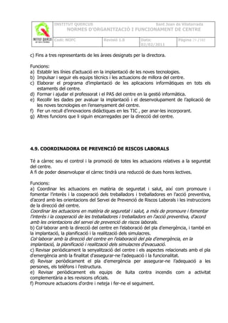 INSTITUT QUERCUS                                    Sant Joan de Vilatorrada
                  NORMES D’ORGANITZACIÓ I FUNCIONAMENT DE CENTRE

            Codi: NOFC               Revisió 1.0        Data:              Pàgina 29 /102
                                                        02/02/2011

c) Fins a tres representants de les àrees designats per la directora.

Funcions:
a) Establir les línies d’actuació en la implantació de les noves tecnologies.
b) Impulsar i seguir els equips tècnics i les actuacions de millora del centre.
c) Elaborar el programa d’implantació de les aplicacions informàtiques en tots els
   estaments del centre.
d) Formar i ajudar el professorat i el PAS del centre en la gestió informàtica.
e) Recollir les dades per avaluar la implantació i el desenvolupament de l’aplicació de
   les noves tecnologies en l’ensenyament del centre.
f) Fer un recull d’innovacions didàctiques en les TIC , per anar-les incorporant.
g) Altres funcions que li siguin encarregades per la direcció del centre.




4.9. COORDINADORA DE PREVENCIÓ DE RISCOS LABORALS

Té a càrrec seu el control i la promoció de totes les actuacions relatives a la seguretat
del centre.
A fi de poder desenvolupar el càrrec tindrà una reducció de dues hores lectives.

Funcions:
a) Coordinar les actuacions en matèria de seguretat i salut, així com promoure i
fomentar l’interès i la cooperació dels treballadors i treballadores en l’acció preventiva,
d’acord amb les orientacions del Servei de Prevenció de Riscos Laborals i les instruccions
de la direcció del centre.
Coordinar les actuacions en matèria de seguretat i salut, a més de promoure i fomentar
l'interès i la cooperació de les treballadores i treballadors en l'acció preventiva, d'acord
amb les orientacions del servei de prevenció de riscos laborals.
b) Col·laborar amb la direcció del centre en l’elaboració del pla d’emergència, i també en
la implantació, la planificació i la realització dels simulacres.
Col·laborar amb la direcció del centre en l'elaboració del pla d'emergència, en la
implantació, la planificació i realització dels simulacres d'evacuació.
c) Revisar periòdicament la senyalització del centre i els aspectes relacionats amb el pla
d'emergència amb la finalitat d'assegurar-ne l’adequació i la funcionalitat.
d) Revisar periòdicament el pla d'emergència per assegurar-ne l’adequació a les
persones, els telèfons i l'estructura.
e) Revisar periòdicament els equips de lluita contra incendis com a activitat
complementària a les revisions oficials.
f) Promoure actuacions d'ordre i neteja i fer-ne el seguiment.
 