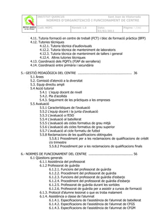 INSTITUT QUERCUS                                   Sant Joan de Vilatorrada
                  NORMES D’ORGANITZACIÓ I FUNCIONAMENT DE CENTRE

            Codi: NOFC               Revisió 1.0       Data:              Pàgina 3 /102
                                                       02/02/2011

      4.11. Tutoria formació en centre de treball (FCT) i bloc de formació pràctica (BFP)
      4.12. Tutories tècniques
             4.12.1. Tutoria tècnica d’audiovisuals
             4.12.2. Tutoria tècnica de manteniment de laboratoris
             4.12.3. Tutoria tècnica de manteniment de tallers i general
             4.12.4. Altres tutories tècniques
      4.13. Coordinació dels PQPI’s (FIAP de serralleria)
      4.14. Coordinació entre primària i secundària

5.- GESTIÓ PEDAGÒGICA DEL CENTRE ........................................................ 36
      5.1 Àrees
      5.2. Comissió d’atenció a la diversitat
      5.3. Equip directiu ampli
      5.4 Acció tutorial
             5.4.1 L’equip docent de nivell
             5.4.2. Pla d'acollida
             5.4.3. Seguiment de les pràctiques a les empreses
      5.5 Avaluació
             5.5.1 Característiques de l’avaluació
             5.5.2 L’equip docent i la junta d’avaluació
             5.5.3 L’avaluació a l’ESO
             5.5.4 L’avaluació al batxillerat
             5.5.5 L’avaluació als cicles formatius de grau mitjà
             5.5.6 L’avaluació als cicles formatius de grau superior
             5.5.7 L'avaluació al cicle formatiu de futbol
             5.5.8 Reclamacions de les qualificacions obtingudes
                    5.5.8.1 Procediment per a les reclamacions de qualificacions de crèdit
                    i/o trimestre
                    5.5.8.2 Procediment per a les reclamacions de qualificacions finals

6.- NORMES DE FUNCIONAMENT DEL CENTRE .............................................. 56
      6.1 Qüestions generals
            6.1.1 Assistència del professorat
            6.1.2 Professorat de guàrdia
                   6.1.2.1. Funcions del professorat de guàrdia
                   6.1.2.2. Procediment del professorat de guàrdia
                   6.1.2.3. Funcions del professorat de guàrdia d’esbarjo
                   6.1.2.4. Procediment del professorat de guàrdia d’esbarjo
                   6.1.2.5. Professorat de guàrdia durant les sortides
                   6.1.2.6. Professorat de guàrdia per a assistir a cursos de formació
            6.1.3. Protocol d’alumne lesionat o que es troba malament
            6.1.4. Assistència a classe de l'alumnat
                   6.1.4.1. Especificacions de l’assistència de l’alumnat de batxillerat
                   6.1.4.2. Especificacions de l’assistència de l’alumnat de CFGS
                   6.1.4.3. Especificacions de l’assistència de l’alumnat de CFGM
 
