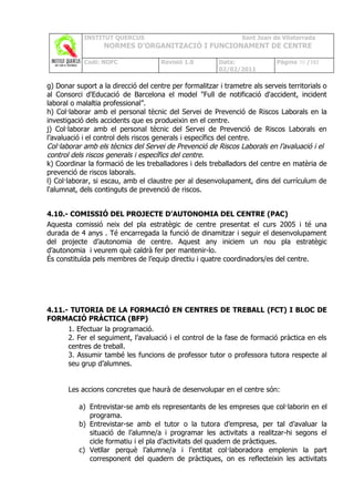 INSTITUT QUERCUS                                     Sant Joan de Vilatorrada
                   NORMES D’ORGANITZACIÓ I FUNCIONAMENT DE CENTRE

            Codi: NOFC                Revisió 1.0        Data:               Pàgina 30 /102
                                                         02/02/2011

g) Donar suport a la direcció del centre per formalitzar i trametre als serveis territorials o
al Consorci d'Educació de Barcelona el model "Full de notificació d'accident, incident
laboral o malaltia professional”.
h) Col·laborar amb el personal tècnic del Servei de Prevenció de Riscos Laborals en la
investigació dels accidents que es produeixin en el centre.
j) Col·laborar amb el personal tècnic del Servei de Prevenció de Riscos Laborals en
l’avaluació i el control dels riscos generals i específics del centre.
Col·laborar amb els tècnics del Servei de Prevenció de Riscos Laborals en l’avaluació i el
control dels riscos generals i específics del centre.
k) Coordinar la formació de les treballadores i dels treballadors del centre en matèria de
prevenció de riscos laborals.
l) Col·laborar, si escau, amb el claustre per al desenvolupament, dins del currículum de
l'alumnat, dels continguts de prevenció de riscos.


4.10.- COMISSIÓ DEL PROJECTE D’AUTONOMIA DEL CENTRE (PAC)
Aquesta comissió neix del pla estratègic de centre presentat el curs 2005 i té una
durada de 4 anys . Té encarregada la funció de dinamitzar i seguir el desenvolupament
del projecte d’autonomia de centre. Aquest any iniciem un nou pla estratègic
d’autonomia i veurem què caldrà fer per mantenir-lo.
És constituïda pels membres de l’equip directiu i quatre coordinadors/es del centre.




4.11.- TUTORIA DE LA FORMACIÓ EN CENTRES DE TREBALL (FCT) I BLOC DE
FORMACIÓ PRÀCTICA (BFP)
      1. Efectuar la programació.
      2. Fer el seguiment, l’avaluació i el control de la fase de formació pràctica en els
      centres de treball.
      3. Assumir també les funcions de professor tutor o professora tutora respecte al
      seu grup d’alumnes.


       Les accions concretes que haurà de desenvolupar en el centre són:

          a) Entrevistar-se amb els representants de les empreses que col·laborin en el
             programa.
          b) Entrevistar-se amb el tutor o la tutora d’empresa, per tal d’avaluar la
             situació de l’alumne/a i programar les activitats a realitzar-hi segons el
             cicle formatiu i el pla d’activitats del quadern de pràctiques.
          c) Vetllar perquè l’alumne/a i l’entitat col·laboradora emplenin la part
             corresponent del quadern de pràctiques, on es reflecteixin les activitats
 